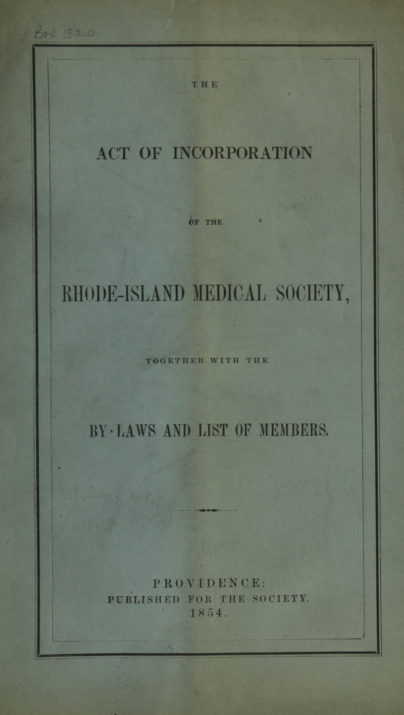 T H E ACT OF INCORPORATION RHODE-ISLAND MEDICAL SOCIETY, TOGETHER WITH THE BY-LAWS AND LIST OF MEMBERS, PROVI I) E N C E : PUBLISHED FOR THE SOCIETY. 18 5 4.