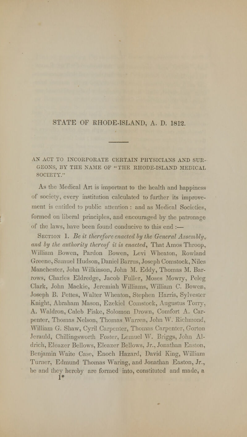 STATE OF RHODE-ISLAND, A. D. 1812. AN ACT TO INCORPORATE CERTAIN PHYSICIANS AND SUR- GEONS, BY THE NAME OF  THE RHODE-ISLAND MEDICAL SOCIETY. As the Medical Art is important to the health and happiness of society, every institution calculated to further its improve- ment is entitled to public attention : and as Medical Societies, formed on liberal principles, and encouraged by the patronage of the laws, have been found conducive to this end :— Section 1. Beit therefore enacted by the General Assembly, and by the authority thereof it is enacted, That Amos Throop, William Bowen, Pardon Bowen, Levi Wheaton, Rowland Greene, Samuel Hudson, Daniel Barrus, Joseph Comstock, Niles Manchester, John Wilkinson, John M. Eddy, Thomas M. Bar- rows, Charles Eldredge, Jacob Fuller, Moses Mowry, Peleg Clark, John Mackie, Jeremiah Williams, William C. Bowen, Joseph B. Pettes, Walter Wheaton, Stephen Hams, Sylvester Knight, Abraham Mason, Ezekiel Comstock, Augustus Tony, A. Waldron, Caleb Fiske, Solomon Drown, Comfort A. Car- penter, Thomas Nelson, Thomas Warren., John W. Richmond, William G. Shaw, Cyril Carpenter, Thomas Carpenter, Gorton Jerauld, Chillingsworth Foster, Lemuel W. Briggs, John Al- drich, Elcazer Bellows, Eleazer Bellows, Jr., Jonathan Easton, Benjamin Waite Case, Enoch Hazard, David King, William Turner, Edmund Thomas Waring, and Jonathan Easton, Jr., be and they hereby are formed into, constituted and made, a