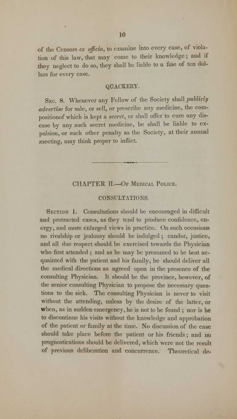 of the Censors ex officio, to examine into every case, of viola- tion of this law, that may come to their knowledge; and if they neglect to do so, they shall be liable to a fine of ten dol- lars for every case. QUACKERY. Sec. 8. Whenever any Fellow of the Society shall publicly advertise for sale, or selL, or prescribe any medicine, the com- positionof which is kept a secret, or shall offer to cure any dis- ease by any such secret medicine, he shall be liable to ex- pulsion, or such other penalty as the Society, at their annual meeting, may think proper to inflict. CHAPTER II.—Of Medical Police. CONSULTATIONS. Section 1. Consultations should be encouraged in difficult and protracted cases, as they tend to produce confidence, en- ergy, and more enlarged views in practice. On such occasions no rivalship or jealousy should be indulged ; candor, justice, and all due respect should be exercised towards the Physician who first attended ; and as he may be presumed to be best ac- quainted with the patient and his family, he should deliver all the medical directions as agreed upon in the presence of the consulting Physician. It should be the province, however, of the senior consulting Physician to propose the necessary ques- tions to the sick. The consulting Physician is never to visit without the attending, unless by the desire of the latter, or when, as in sudden emergency, he is not to be found ; nor is he to discontinue his visits without the knowledge and approbation of the patient or family at the time. No discussion of the case should take place before the patient or his friends; and no prognostications should be delivered, which were not the result of previous deliberation and concurrence. Theoretical de-