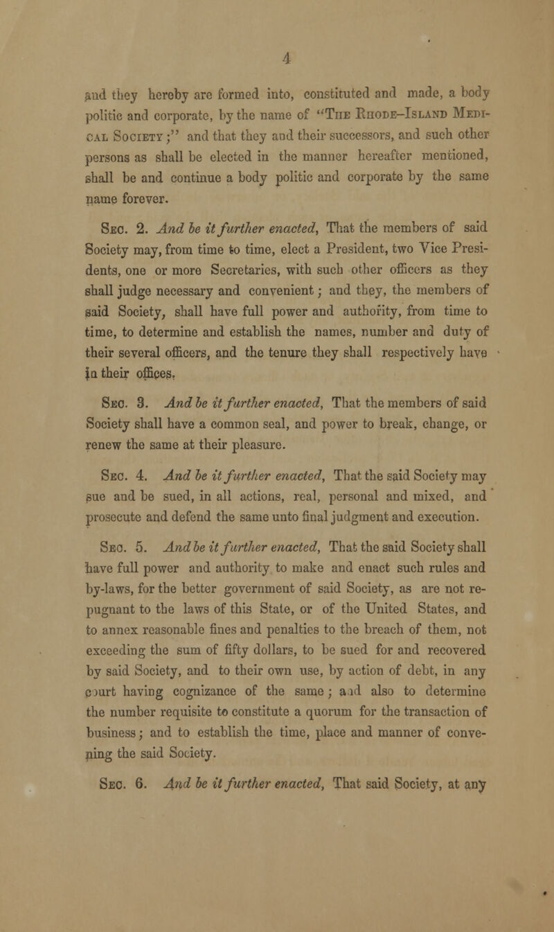 and they hereby are formed into, constituted and made, a body politic and corporate, by the name of The Kiiode-Island Medi- cal Society ; and that they and their successors, and such other persons as shall be elected in the manner hereafter mentioned, shall be and continue a body politic and corporate by the same name forever. Sec. 2. And be it further enacted, That the members of said Society may, from time to time, elect a President, two Vice Presi- dents, one or more Secretaries, with such other officers as they shall judge necessary and convenient; and they, the members of said Society, shall have full power and authority, from time to time, to determine and establish the names, number and duty of their several officers, and the tenure they shall respectively have |q their offices. Sec. 3. And be it further enacted, That the members of said Society shall have a common seal, and power to break, change, or renew the same at their pleasure. Sec. 4. And be it further enacted, That the said Society may sue and be sued, in all actions, real, personal and mixed, and prosecute and defend the same unto final judgment and execution. Sec. 5. And be it further enacted, That the said Society shall have full power and authority to make and enact such rules and by-laws, for the better government of said Society, as are not re- pugnant to the laws of this State, or of the United States, and to annex reasonable fines and penalties to the breach of them, not exceeding the sum of fifty dollars, to be sued for and recovered by said Society, and to their own use, by action of debt, in any court having cognizance of the same; aid also to determine the number requisite to constitute a quorum for the transaction of business; and to establish the time, place and manner of conve- ning the said Society. Sec. 6. And be it further enacted, That said Society, at any