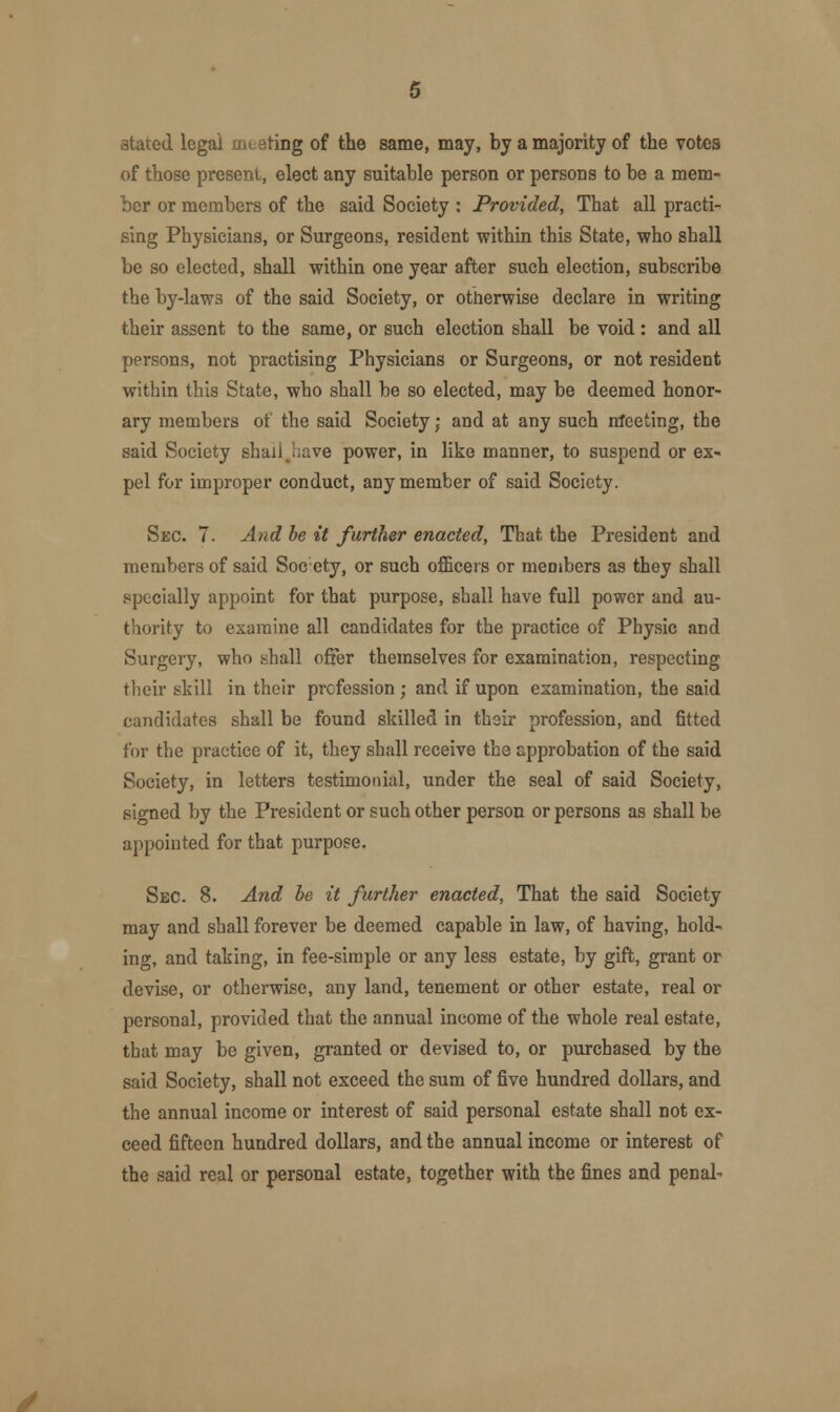 3tated legal meeting of the same, may, by a majority of the votes of those present, elect any suitable person or persons to be a mem- ber or members of the said Society : Provided, That all practi- sing Physicians, or Surgeons, resident within this State, who shall be so elected, shall within one year after such election, subscribe the by-laws of the said Society, or otherwise declare in writing their assent to the same, or such election shall be void : and all persons, not practising Physicians or Surgeons, or not resident within this State, who shall be so elected, may be deemed honor- ary members of the said Society; and at any such meeting, the said Society shall j;ave power, in like manner, to suspend or ex- pel for improper conduct, any member of said Society. Sec. 7. And be it further enacted, That the President and members of said Soeety, or such officers or members as they shall specially appoint for that purpose, shall have full power and au- thority to examine all candidates for the practice of Physic and Surgery, who shall offer themselves for examination, respecting their skill in their profession ; and if upon examination, the said candidates shall be found skilled in their profession, and fitted for the practice of it, they shall receive the approbation of the said Society, in letters testimonial, under the seal of said Society, signed by the President or such other person or persons as shall be appointed for that purpose. Sec. 8. And be it further enacted, That the said Society may and shall forever be deemed capable in law, of having, hold- ing, and taking, in fee-simple or any less estate, by gift, grant or devise, or otherwise, any land, tenement or other estate, real or personal, provided that the annual income of the whole real estate, that may be given, granted or devised to, or purchased by the said Society, shall not exceed the sum of five hundred dollars, and the annual income or interest of said personal estate shall not ex- ceed fifteen hundred dollars, and the annual income or interest of the said real or personal estate, together with the fines and penal-