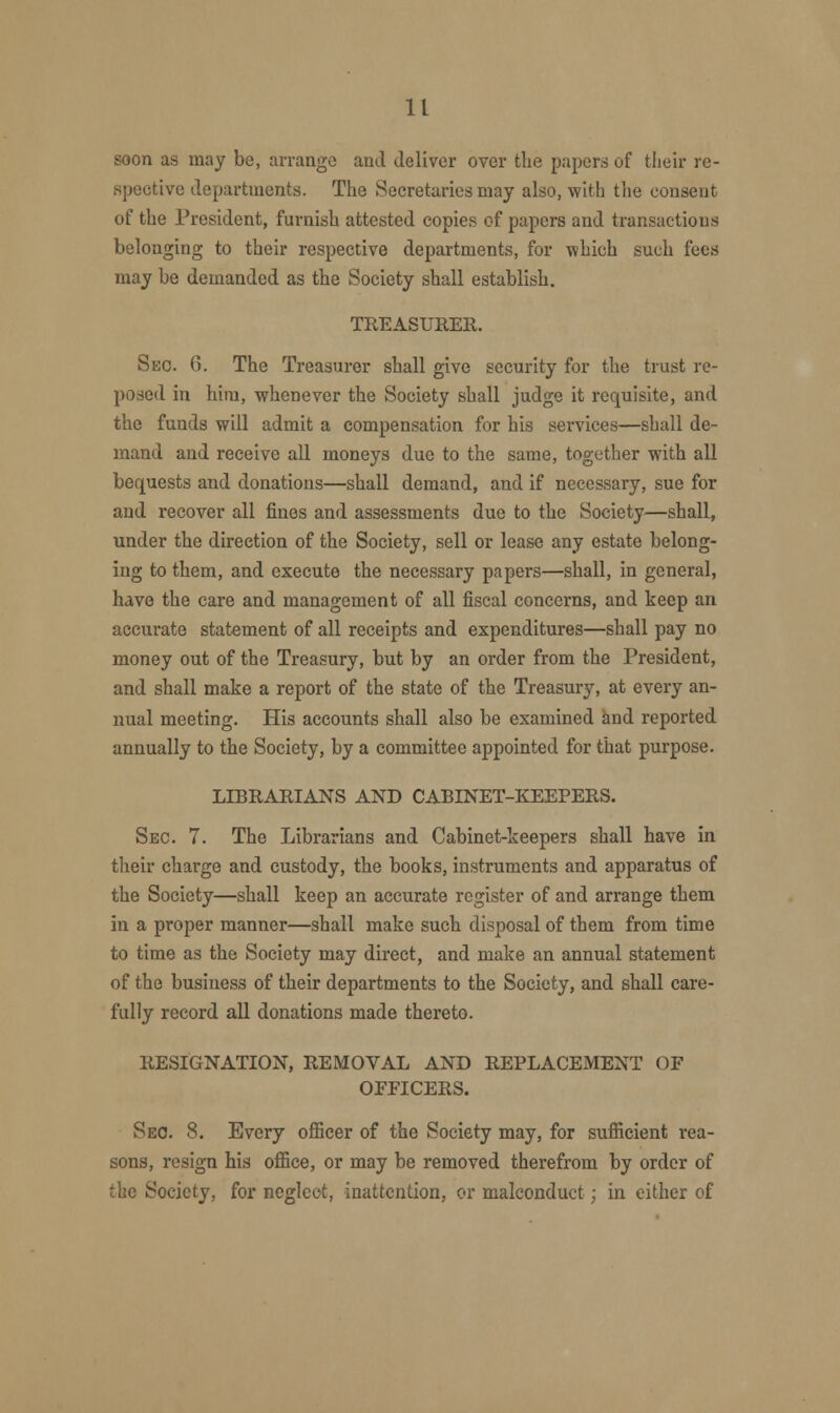 It soon as may be, arrange and deliver over the papers of their re- spective departments. The Secretaries may also, with the consent of the President, furnish attested copies of papers and transactions belonging to their respective departments, for which such fees may be demanded as the Society shall establish. TREASURER Sec. 6. The Treasurer shall give security for the trust re- posed in him, whenever the Society shall judge it requisite, and the funds will admit a compensation for his services—shall de- mand and receive all moneys due to the same, together with all bequests and donations—shall demand, and if necessary, sue for and recover all fines and assessments due to the Society—shall, under the direction of the Society, sell or lease any estate belong- ing to them, and execute the necessary papers—shall, in general, have the care and management of all fiscal concerns, and keep an accurate statement of all receipts and expenditures—shall pay no money out of the Treasury, but by an order from the President, and shall make a report of the state of the Treasury, at every an- nual meeting. His accounts shall also be examined and reported annually to the Society, by a committee appointed for that purpose. LIBRARIANS AND CABINET-KEEPERS. Sec. 7. The Librarians and Cabinet-keepers shall have in their charge and custody, the books, instruments and apparatus of the Society—shall keep an accurate register of and arrange them in a proper manner—shall make such disposal of them from time to time as the Society may direct, and make an annual statement of the business of their departments to the Society, and shall care- fully record all donations made thereto. RESIGNATION, REMOVAL AND REPLACEMENT OF OFFICERS. Sec. 8. Every officer of the Society may, for sufficient rea- sons, resign his office, or may be removed therefrom by order of the Society, for neglect, inattention, or malconduct; in either of