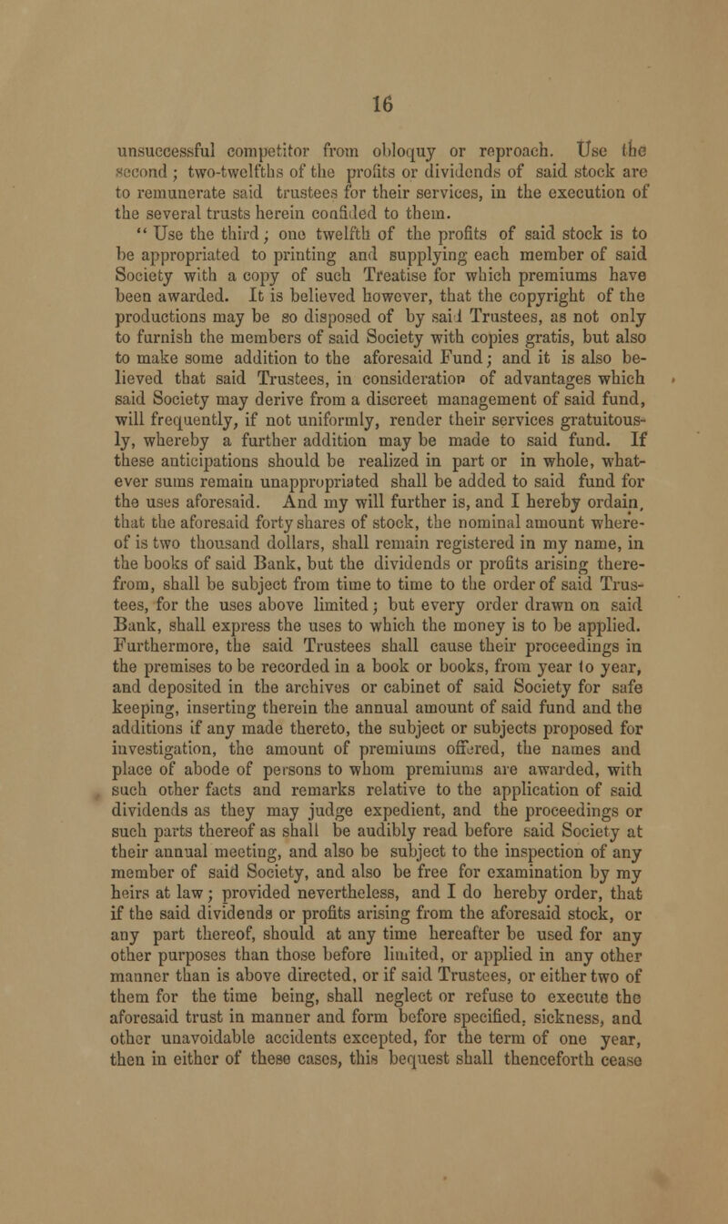 unsuccessful competitor from obloquy or reproach. Use the second ; two-twelfths of the profits or dividends of said stock are to remunerate said trustees for their services, in the execution of the several trusts herein confided to them.  Use the third; one twelfth of the profits of said stock is to be appropriated to printing and supplying each member of said Society with a copy of such Treatise for which premiums have been awarded. It is believed however, that the copyright of the productions may be so disposed of by said Trustees, as not only to furnish the members of said Society with copies gratis, but also to make some addition to the aforesaid Fund; and it is also be- lieved that said Trustees, in consideration of advantages which said Society may derive from a discreet management of said fund, will frequently, if not uniformly, render their services gratuitous- ly, whereby a further addition may be made to said fund. If these anticipations should be realized in part or in whole, what- ever sums remain unappropriated shall be added to said fund for the uses aforesaid. And my will further is, and I hereby ordain, that the aforesaid forty shares of stock, the nominal amount where- of is two thousand dollars, shall remain registered in my name, in the books of said Bank, but the dividends or profits arising there- from, shall be subject from time to time to the order of said Trus- tees, for the uses above limited; but every order drawn on said Bank, shall express the uses to which the money is to be applied. Furthermore, the said Trustees shall cause their proceedings in the premises to be recorded in a book or books, from year to year, and deposited in the archives or cabinet of said Society for safe keeping, inserting therein the annual amount of said fund and the additions if any made thereto, the subject or subjects proposed for investigation, the amount of premiums offered, the names and place of abode of persons to whom premiums are awarded, with such other facts and remarks relative to the application of said dividends as they may judge expedient, and the proceedings or such parts thereof as shall be audibly read before said Society at their annual meeting, and also be subject to the inspection of any member of said Society, and also be free for examination by my heirs at law; provided nevertheless, and I do hereby order, that if the said dividends or profits arising from the aforesaid stock, or any part thereof, should at any time hereafter be used for any other purposes than those before limited, or applied in any other manner than is above directed, or if said Trustees, or either two of them for the time being, shall neglect or refuse to execute the aforesaid trust in manner and form before specified, sickness, and other unavoidable accidents excepted, for the term of one year, then in either of these cases, this bequest shall thenceforth cease