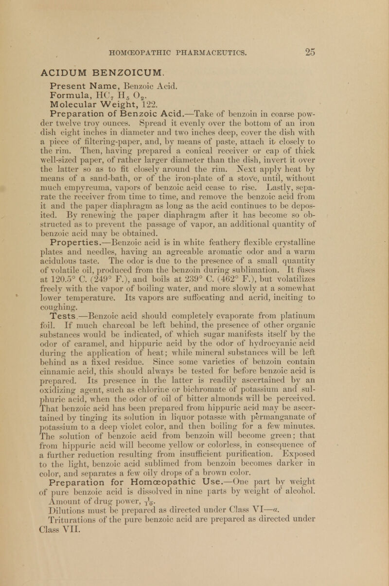 ACIDUM BENZOICUM. Present Name, Benzoic Acid. Formula, HC7 H5 02. Molecular Weight, 122. Preparation of Benzoic Acid.—Take of benzoin in coarse pow- der twelve troy ounces. Spread it evenly over the bottom of an iron dish eight inches in diameter and two inches deep, cover the dish with a piece of filtering-paper, and, by means of paste, attach it closely to the rim. Then, having prepared a conical receiver or cap of thick well-sized paper, of rather larger diameter than the dish, invert it over the latter so as to fit closely around the rim. Next apply heat by means of a sand-bath, or of the iron-plate of a stove, until, without much empyreuma, vapors of benzoic acid cease to rise. Lastly, sepa- rate the receiver from time to time, and remove the benzoic acid from it and the paper diaphragm as long as the acid continues to be depos- ited. By renewing the paper diaphragm after it has become so ob- structed as to prevent the passage of vapor, an additional quantity of benzoic acid may be obtained. Properties.—Benzoic acid is in white feathery flexible crystalline plates and needles, having an agreeable aromatic odor and a warm acidulous taste. The odor is due to the presence of a small quantity of volatile oil, produced from the benzoin during sublimation. It fuses at 120.5° C. ( 249° F.), and boils at 239° C. (462° F.), but volatilizes freely with the vapor of boiling water, and more slow ly at a somewhat lower temperature. Its vapors are suffocating and acrid, inciting to coughing. Tests.—Benzoic acid should completely evaporate from platinum foil. If much charcoal be left behind, the presence of other organic substances would be indicated, of which sugar manifests itself by the odor of caramel, and hippuric acid by the odor of hydrocyanic acid during the application of heat; while mineral substances will be left behind as a fixed residue. Since some varieties of benzoin contain cinnamic acid, this should always be tested for before benzoic acid is prepared. Its presence in the latter is readily ascertained by an oxidizing agent, such as chlorine or bichromate of potassium and sul- phuric acid, when the odor of oil of bitter almonds will be perceived. That benzoic acid has been prepared from hippuric acid may be ascer- tained by tinging its solution in liquor potassse with permanganate of potassium to a deep violet color, and then boiling for a few minutes. The solution of benzoic acid from benzoin will become green; that from hippuric acid will become yellow or colorless, in consequence of a further reduction resulting from insufficient purification. Exposed to the light, benzoic acid sublimed from benzoin becomes darker in color, and separates a few oily drops of a brown color. Preparation for Homoeopathic Use.—One part by weight of pure benzoic acid is dissolved in nine parts by weight of alcohol. Amount of drug power, TV Dilutions must be prepared as directed under Class VI—«. Triturations of the pure benzoic acid are prepared as directed under Class VII.