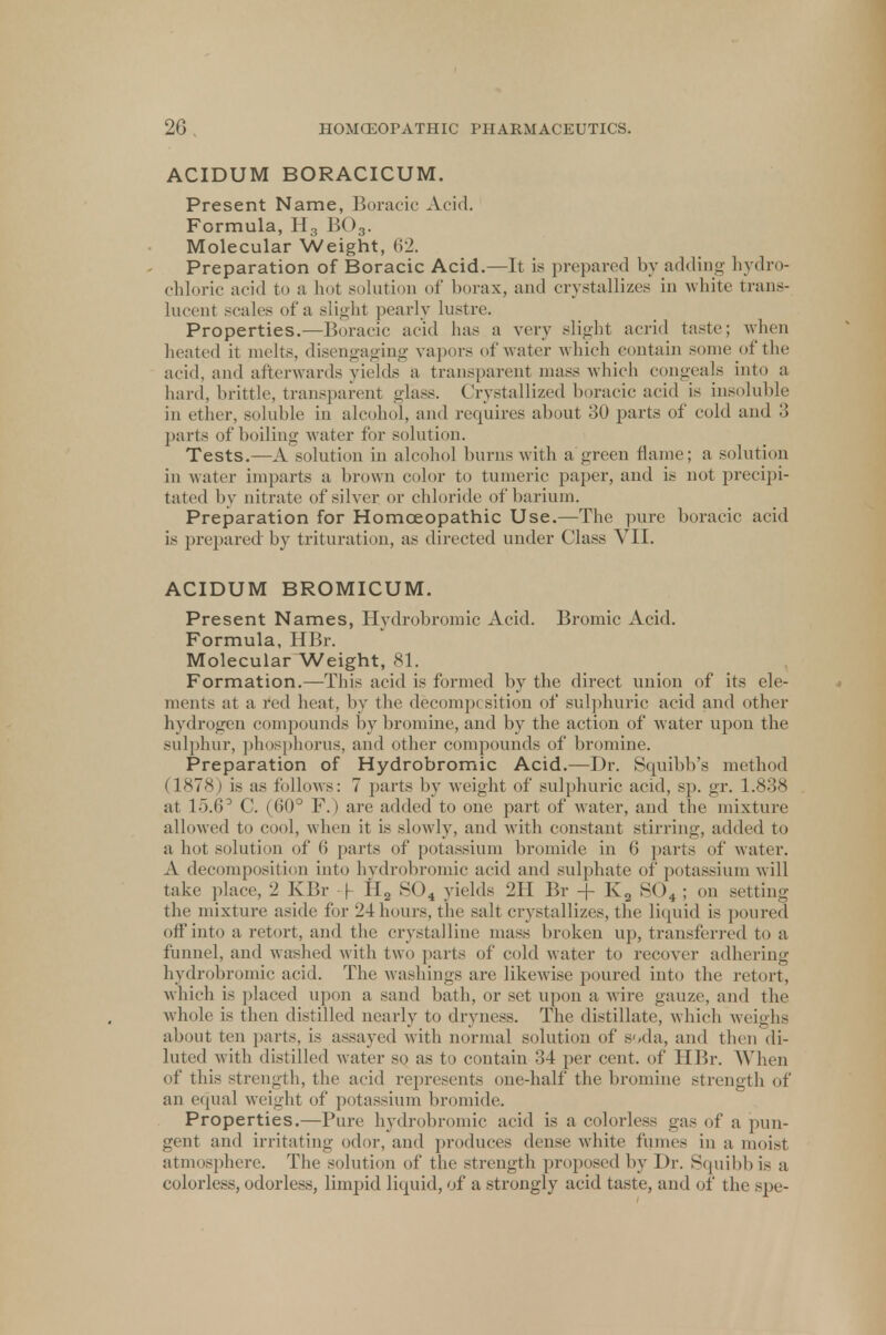 ACIDUM BORACICUM. Present Name, Boracic Acid. Formula, H3 B03. Molecular Weight, 62. Preparation of Boracic Acid.—It is prepared by adding hydro- chloric acid to a hot solution of borax, and crystallizes in white trans- lucent scales of a slight pearly lustre. Properties.—Boracic acid has a very slight acrid taste; when heated it melts, disengaging vapors of water which contain some of the acid, and afterwards yields a transparent mass which congeals into a hard, brittle, transparent glass. Crystallized boracic acid is insoluble in ether, soluble in alcohol, and requires about 30 parts of cold and 3 parts of boiling water for solution. Tests.—A solution in alcohol burns with a green flame; a solution in water imparts a brown color to tumeric paper, and is not precipi- tated by nitrate of silver or chloride of barium. Preparation for Homoeopathic Use.—The pure boracic acid is prepared by trituration, as directed under Class VII. ACIDUM BROMICUM. Present Names, Hydrobromic Acid. Bromic Acid. Formula, HBr. Molecular Weight, 81. Formation.—This acid is formed by the direct union of its ele- ments at a red heat, by the decomp< sition of sulphuric acid and other hydrogen compounds by bromine, and by the action of water upon the sulphur, phosphorus, and other compounds of bromine. Preparation of Hydrobromic Acid.—Dr. Squibb's method I 1'878) is as follows: 7 parts by weight of sulphuric acid, sp. gr. 1.838 at 15.6° C. (60° F.) are added to one part of water, and the mixture allowed to cool, when it is .-lowly, and with constant stirring, added to a hot solution of 6 parts of potassium bromide in 6 parts of water. A decomposition into hydrobromic acid and sulphate of potassium will take place, 2 KBr -f 112 S04 yields 2H Br -j- K3 S04 ; on setting the mixture aside for 24 hours, the salt crystallizes, the liquid is poured off into a retort, and the crystalline mass broken up, transferred to a funnel, and washed with two parts of cold water to recover adhering hydrobromic acid. The Avashings are likewise poured into the retort, which is placed upon a sand bath, or set upon a wire gauze, and the whole is then distilled nearly to dryness. The distillate, which weighs about ten parts, is assayed with normal solution of soda, and then di- luted with distilled water so as to contain 34 per cent, of HBr. When of this strength, the acid represents one-half the bromine strength of an equal weight of potassium bromide. Properties.—Pure hydrobromic acid is a colorless gas of a pun- gent and irritating odor, and produces dense white fumes in a moist atmosphere. The solution of the strength proposed by Dr. Squibb i- a colorless, odorless, limpid liquid, of a strongly acid taste, and of the spe-