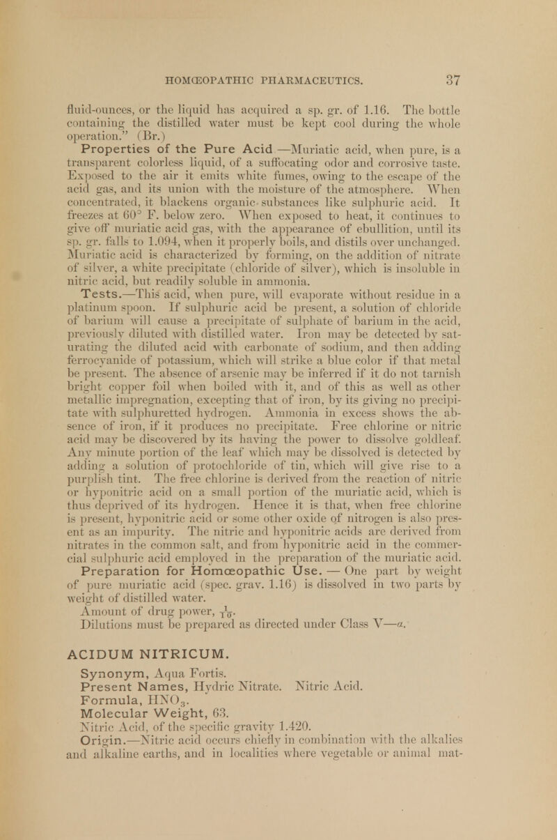 fluid-ounces, or the liquid has acquired a sp. gr. of 1.16. The bottle containing the distilled water must he kept cool during the whole operation. (Br.) Properties of the Pure Acid—Muriatic acid, when pure, is a transparent colorless liquid, of a suffocating odor and corrosive taste. Exposed to the air it emits white fumes, owing to the escape of the acid gas, and its union with the moisture of the atmosphere. When concentrated, it blackens organic substances like sulphuric acid. It freezes at 60° F. below zero. When exposed to heat, it continues to give off' muriatic acid gas, with the appearance of ebullition, until its sp. gr. falls to 1.094, when it properly boils, and distils over unchanged. Muriatic acid is characterized by forming, on the addition of nitrate of silver, a white precipitate (chloride of silver), which is insoluble in nitric acid, but readily soluble in ammonia. Tests.—This acid, when pure, will evaporate without residue in a platinum spoon. If sulphuric acid be present, a solution of chloride of barium will cause a precipitate of sulphate of barium in the acid, previously diluted with distilled water. Iron may be detected by sat- urating the diluted acid with carbonate of sodium, and then adding ferrocyanide of potassium, which will strike a blue color if that metal be present. The absence of arsenic may be inferred if it do not tarnish bright copper foil when boiled with it, and of this as well as other metallic impregnation, excepting that of iron, by its giving no precipi- tate with sulphuretted hydrogen. Ammonia in excess shows the ab- sence of iron, if it produces no precipitate. Free chlorine or nitric acid may be discovered by its having the power to dissolve goldleaf. Any minute portion of the leaf which may be dissolved is detected by adding a solution of protochloride of tin, which will give rise to a purplish tint. The free chlorine is derived from the reaction of nitric or hyponitric acid on a small portion of the muriatic acid, which is thus deprived of its hydrogen. Hence it is that, when free chlorine is present, hyponitric acid or some other oxide of nitrogen is also pres- ent as an impurity. The nitric and hyponitric acids are derived from nitrates in the common salt, and from hyponitric acid in the commer- cial sulphuric acid employed in the preparation of the muriatic acid. Preparation for Homoeopathic Use. — One part by weight of pure muriatic acid (spec. grav. 1.16) is dissolved in two parts by weight of distilled water. Amount of drug power, jfo. Dilutions must be prepared as directed under Class V—«. ACIDUM NITRICUM. Synonym, Aqua Fortis. Present Names, Hydric Nitrate. Nitric Acid. Formula, HX<>3. Molecular Weight, 63. Nitric Acid, of the specific gravity 1.420. Origin.—Nitric acid occurs chiefly in combination with the alkalies and alkaline earths, and in localities where vegetable or animal mat-