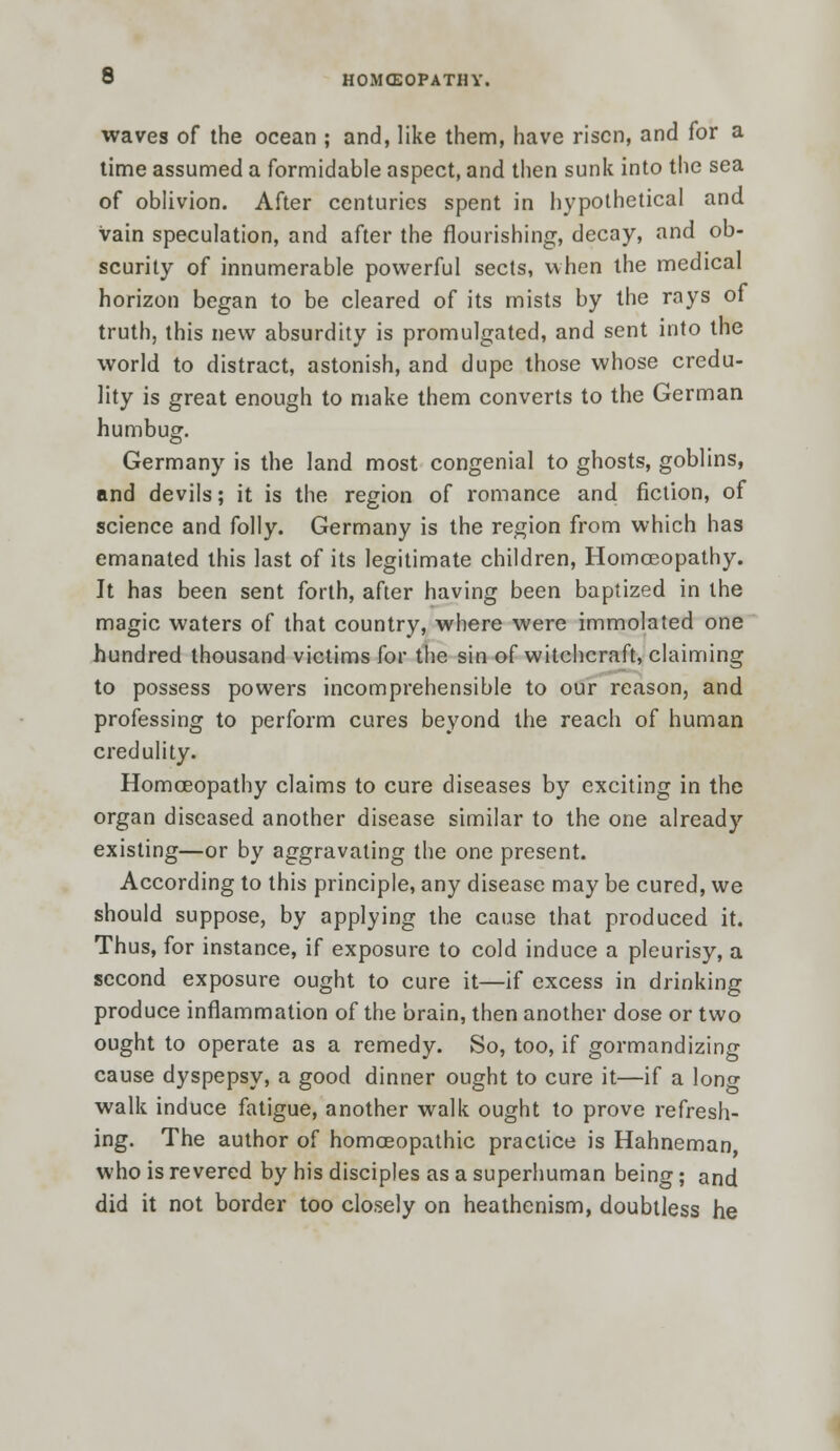 waves of the ocean ; and, like them, have risen, and for a time assumed a formidable aspect, and then sunk into the sea of oblivion. After centuries spent in hypothetical and vain speculation, and after the flourishing, decay, and ob- scurity of innumerable powerful sects, when the medical horizon began to be cleared of its mists by the rays of truth, this new absurdity is promulgated, and sent into the world to distract, astonish, and dupe those whose credu- lity is great enough to make them converts to the German humbug. Germany is the land most congenial to ghosts, goblins, and devils; it is the region of romance and fiction, of science and folly. Germany is the region from which has emanated this last of its legitimate children, Homoeopathy. It has been sent forth, after having been baptized in the magic waters of that country, where were immolated one hundred thousand victims for the sin of witchcraft, claiming to possess powers incomprehensible to our reason, and professing to perform cures beyond the reach of human credulity. Homoeopathy claims to cure diseases by exciting in the organ diseased another disease similar to the one already existing—or by aggravating the one present. According to this principle, any disease may be cured, we should suppose, by applying the cause that produced it. Thus, for instance, if exposure to cold induce a pleurisy, a second exposure ought to cure it—if excess in drinking produce inflammation of the brain, then another dose or two ought to operate as a remedy. So, too, if gormandizing cause dyspepsy, a good dinner ought to cure it—if a long walk induce fatigue, another walk ought to prove refresh- ing. The author of homoeopathic practice is Hahneman who is revered by his disciples as a superhuman being; and did it not border too closely on heathenism, doubtless he
