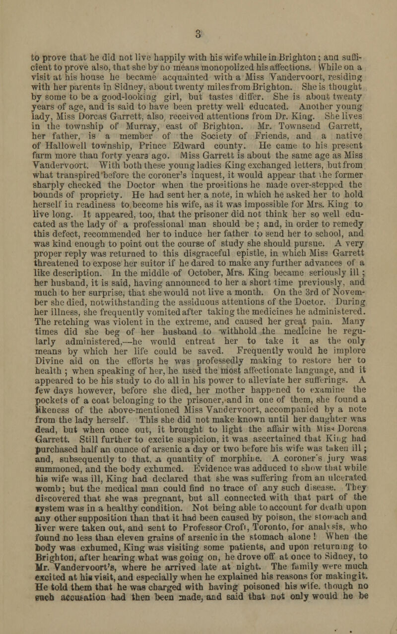 cient to prove also, that she by no means monopolized his affections. While on a visit at his house he became acquainted with a Miss Vandervoort, residing with her parents in Sidney, about twenty miles from Brighton. She is thought by some to be a good-looking girl, but tastes differ. She is about twenty years of age, and is said to have been pretty well educated. Another young lady, Miss Dorcas Garrett, also, received attentions from Dr. King. She lives in the township of Murray, east of Brighton. Mr. Townseud Garrett, her father, is a member of the Society of Friends, and a native of Hallovvell township, Prince Edward county. He came to his present farm more than forty years ago. Miss Garrett is about the same age as Miss Vandervoort. With both these young ladies King exchanged letters, but from what transpired'before the coroner's inquest, it would appear that ;he former sharply checked the Doctor when the prositions he made over-stepped the bounds of propriety. He had sent her a note, in which he asked her to hold herself ia readiness to.become his wife, as it was impossible for Mrs. King to live long. It appeared, too, that the prisoner did not think her so well edu- cated as the lady of a professional man should be ; and, in order to remedy this defect, recommended her to induce her father to send her to school, and was kind enough to point out the course of study she should pursue. A very proper reply was returned to this disgraceful epistle, in which Miss Garrett threatened to expose her suitor if he dared to make any further advances of a like description. In the middle of October, Mrs. King became seriously ill; her husband, it is said, having announced to her a short time previously, and much to her surprise, that she would not live a month. On the 3rd of Novem- ber she died, notwithstanding the assiduous attentions of the Doctor. During her illness, she frequently vomited after taking the medicines he administered. The retching was violent in the extreme, and caused her great pain. Many times did she beg of her husband to -withhold the medicine he regu- larly administered,—he would entreat her to take it as the only means by which her life could be saved. Frequently would he implore Divine aid on the efforts he was professedly making to restore her to health ; when speaking of her, he used the most affectionate language, and it appeared to be his study to do all in his power to alleviate her sufferings. A few days however, before she died, her mother happened to examine the pockets of a coat belonging to the prisoner,and in one of them, she found a likeness of the above-mentioned Miss Vandervoort, accompanied by a note from the lady herself. This she did not make known until her daughter was dead, but when once out, it brought to light the affair with Mis* Dorcas Garrett. Still further to excite suspicion, it was ascertained that King had purchased half an ounce of arsenic a day or two before his wife was taken ill; and, subsequently to that, a quantity of morphine. A coroner's jury was Bummoned, and the body exhumed. Evidence was adduced to show that while his wife was ill, King had declared that 6he was suffering from an ulcerated womb; but the medical man could find no trace of any such disease. They discovered that 6he was pregnant, but all connected with that part of the ■ystem was in a healthy condition. Not being able to account for dtath upon any other supposition than that it had been caused by poison, the stonacb and liver were taken out, and sent to Professor Crof, Toronto, for anahsis, who found no less than eleven grains of arsenic in the stomach alone ! When the body was exhumed, King was visiting some patients, and upon returning to Brighton, after hearing what was going on, he drove off at once to Sidney, to Mr. Vandervoort's, where be arrived late at night. The family were much excited at his visit, and especially when he explained his reasons for makingit. He told them that he was charged with having poisoned his wife, though no bucq accusation had then been made, and said that not only would he be