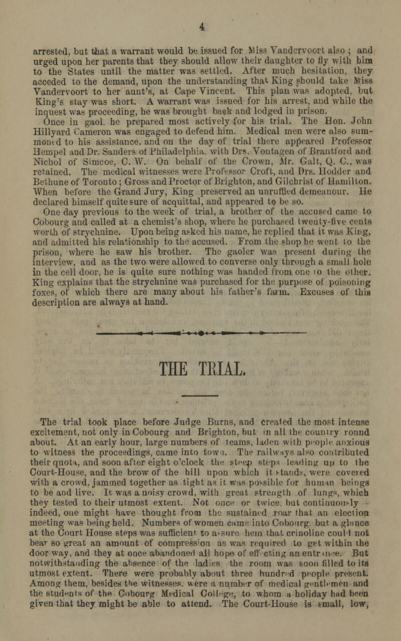 arrested, but that a warrant would be issued for >. < voort also ; and urged upon her parents that they should allow their daughter to Hy with him to the States until the matter was settled. After much hesitation, they acceded to the demand, upon the understanding that King should take Miss Vandervoort to her aunt's, at Cape Vincent. This plan was adopted, but King's stay was short. A warrant was issued for his arrest, and while the inquest was proceeding, he was brought batk and lodged in prison. Once in gaol, he prepared most actively for his trial. The Hon. John Hillyard Cameron was engaged to defend him. Medical men were also sum- moned to his assistance, and on the day of trial there appeared Professor Uempel and Dr. Sanders of Philadelphia, with Drs. Vontagen of Brentford and Nichol of Simcoe, C. W. On behalf of the Crown, Air. Gait, Q. C, was retained. The medical witnesses were Professor Croft, and Drs. llodder and Bethune of Toronto; Gross and Proctor of Brighton, and Gilchrist of Hamilton. When before the Grand Jury, King preserved an unruffled demeanour. He declared himself quite sure of acquittal, and appeared to be so. One day previous to the week of trial, a brother of the accused came to Cobourg and called at a chemist's shop, where, he purchased twenty-five centfl worth of strychnine. Upon being asked his name, he replied that it was King, and admitted his relationship to the accused. From the shop he went lo the prison, where he saw his brother. The gaoler was present during the interview, and as the two were allowed to converse only through a small hole in the cell door, he is quite sure nothing was handed from one 10 the other. King explains that the strychnine was purchased for the purpose of poisoning foxes, of which there are many about his father's farm. Excuses of this description are always at hand. THE TRIAL. The trial took place before Judge Burns, and created the most intense excitement, not only in Cobourg and Brighton, but m all the country ronnd about. At an early hour, large numbers of teams, laden with people anxious to witness the proceedings, came into towi. The railways also contributed their quota, and soon after eight o'clock the steep steps leading up to the Court-House, and the brow of the hill upon which it stands, were covered with a crowd, jammed together as tight as it was possible for human beings to be and live. It was a noisy crowd, with great strength of lungs, which they tested to their utmost extent. Not once or twice, but continuously indeed, one might have thought from the sustained roar that an election meeting was being held. Numbers of women came, into Cobourg. but a gbmce at the Court House steps was sufficient to assure hem that crinoline coull not bear so great an amount of compression as was required to get within the door way, and they at once abandoned all hope of eff cting anentrm net But notwithstanding the ahsence of the ladies the room was 60on filled to its utmost extent. There were probably about three hundred people present. Among them, besides the witnesses, were a number of medical gentlemen and the students of the Cobourg Medical College, to whom a holiday had boen given that they might be able to attend. The Court-House is tmall, low,