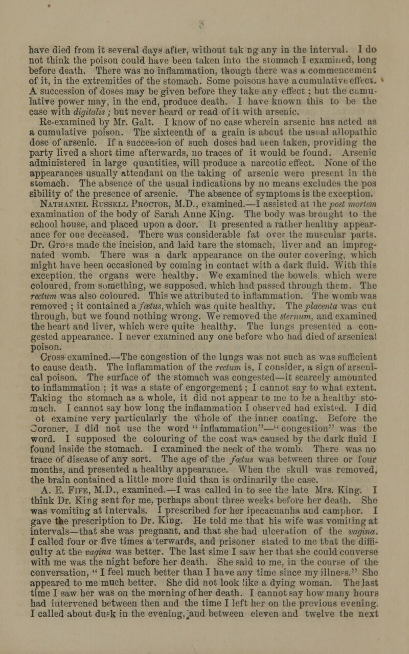 not think the poison could have been taken Into the stomach I examined, long before death. There was no inflammation, though there was a commencement of it, in the extremities of the stomach. Some poisons have a cumulative effect. ' A succession of doses may be given before they take any effect ; but the cumu- lative power may, in the end, produce death. I have known this to be the case with digitalis; but never heard or read of it with arsenic. Re-examined by Mr. Gait. I know of no case wherein arsenic has acted as a cumulative poison. The sixteenth of a grain is about the us; al allopathic dose of arsenic. If a succession of such doses had i,een taken, providing the party lived a short time afterwards, no traces of it would be found. Arsenic administered in large quantities, will produce a narcotic effect. None of the appearances usually attendant on the taking of arsenic were present in the stomach. The absence of the usual indications by no means excludes the pos sibility of the presence of arsenic. The absence of symptoms is the exception. Nathaniel Russell Proctor, M.D., examined.—I assisted at \ho jwst mortem examination of the body of Sarah Anne King. The body was brought to the school house, and placed upon a door. It presented a rather healthy appear- ance for one deceased. There was considerable fat over the muscular parts. Dr. Gro-s made the incision, and laid tare the stomach, liver and an impreg- nated womb. There was a dark appearance on the outer covering, which might have been occasioned by coming in contact with a dark ilnid. With this exception, the organs were healthy. We examined the bowels which were coloured, from something, we supposed, which had passed through them. The rectum was also coloured. This we attributed to inflammation. The womb was removed ; it contained nfcetus, which was quite healthy. The placenta was cut through, but we found nothing wrong. We removed the sternum, and examined the heart and liver, which were quite healthy. The lungs presented a con- gested appearance. I never examined any one before who had died of arsenical poison. Cross-examined.—The congestion of the lungs was not such as was sufficient to cause death. The inflammation of the rectum is, I consider, a sign of arseni- cal poison. The surface of the stomach was congested—it scarcely amounted to inflammation ; it wa? a state of engorgement; I cannot say to what extent. Taking the stomach as a whole, it did not appear to me to be a healthy sto- mach. I cannot say how long the inflammation I observed had existed, I did ot examine very particularly the whole of the inner coating, lie)ore the Coroner, I did not use the word  Inflammation— congestion was the word. I supposed the colouring of the coat was caused by the dark fluid I found inside the stomach. I examined tbe neck of the womb. There was no trace of disease of any sort. The age of the foetus was between three or four months, and presented a healthy appearance. When the skull was removed, the brain contained a little more fluid than is ordinarily the case. A. E. Fife, M.D., examined.—I was called in to see the late Mrs. King. I think Dr. King sent for me, perhaps about three weeks before her death. She was vomiting at intervals. I prescribed for her ipecacuanha and camphor. I gave the prescription to Dr. King. He told me that his wife was vomiting at intervals—that she was pregnant, and that she had ulceration of the vagina. I called four or five times a terwards, and prisoner stated to me that the diffi- culty at the vagina was better. The last sime I saw her that she could converse with me was the night before her death. She said to me, in the course of the conversation,  I feel much better than I have any time since my illness. She appeared to me much better. She did not look like a dying woman. The last time I saw her was on the morning of her death. I cannot say how many hours had intervened between then and the time I left her on the previous evening. I called about dusk in the evening,.and between eleven and twelve the next