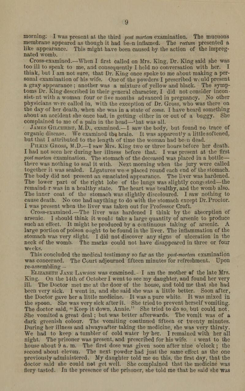 morning. I was present at the third post mortem examination. The mucuons membrane appeared as though it had be -n inflamed. The rectum presented a like appearance. This might have been caused by the action of the impreg- nated womb. Cross-examined.—When I first called on ftfrs. King, Dr. King said she was too ill to speak to me, and consequently I held no conversation with her. I think, but I am not sure, that Dr. King once spoke to me about making a per- sonal examination of his wife. One of the powders I prescribed Wiuld present a gray appearance ; another was a mixture of yellow and black. The symp- toms Dr. King described in their general character, I did not consider incon- sistent wilh a woman four or live months advanced in pregnancy. No other physicians w> re called in, with the exception of Dr. Gross, who was there on the day of her death, when she was in a state of coma. I have heard something about an accident she once bad, in getting either in or out of a buggy. She complained to me of a pain in the head—'bat was all. James Git.curikt, M.D.. examined.—I saw the body, but found no trace of organic diBease. We examined the braio. It was apparently a little softened, but that I attributed to the length of time tbe woman had be n dead. I'ii.kix GROSS, VI.D.—I saw Mrs. King two or three hours before her death. I had not seen her during her illness before that. I was present at the first postmortem examination. The stomach of the deceased was placed in a bottle— th^re was nothing to seal it with. Next morning when the jury were called together it was sealed. Ligatures wee placed round each end of the stomach. The body did not present an emaciated appearance. The liver was hardened. The lower part of the right lobe of the lungs was slightly congested—the remaind r was in a healthy state. The heart was healthy, aDd the womb also. The inner coat of the stomach was slightly discoloured. I saw nothing to cause death. No one had anything to do with the stomach except Dr. Proctor. I was present when the liver was taken out for Professor Croft. Cross-examined.—The liver was hardened I think by the absorption of arsenic. I should think it woubi take a large quantity of arsenic to produce euch an effect. It might be produced by a continuous taking of arsenic. A large portion of poison ought to be found in the liver. The inflammation of the stomach was very slight. I did not discover any signs of ulceration in the neck of the womb. The marks could not have disappeared in three or four We eks. This concluded the medical testimony so far as the post-mortem examination was concerned. The Court adjourned fifteen minutes for refreshment. Upon re-assembling - Elizabeth Jaxe Lawson was examined.- I am the mother of the late Mrs. King. On the 14th of October I went to see my daughter, and found her very ill. The Doctor met me at the door of the house, and told me that she had been very sick. I went in, and she said she was a little better. Soon after, the Doctor gave her a little medicine. It was a pure white. It was mixed in the spoon. She was very sick after it. She tried to prevent herself vomiting. The doctor said, Keep it down, Annie. She tried to do so, but could not. She vomited a great deal ; but was better afterwards. The vomit was of a dark greenish colour. The vomiting continued fifteen or twenty minutes. During her illness and alwaysafter taking the medicine, she was very thirsty. We had to keep a tumbler of cold water by her. I remained with her all night. The prisoner was present, and prescribed for his wife. I went to the house about 9 a. m. The first dose was given soon after nine oxlock ; the second about eleven. The next powder had just the same effect as the one previously administered. My daughter told me on this, the first day, that the doctor said she could not get well. She complained that the medicine was fiery tasted. In tbe presence of the prisoner, she told me that he said she was