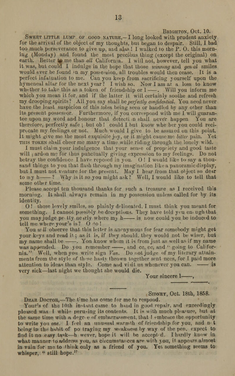 Brighton, Oct. 10. Sweet little lump of good nature,—I long looked with prudent anxiety for the arrival of the object of my thoughts, but began to despair. Still, I bad too much perseverance to give up, and alas ! I walked to the P. 0. this morn- ing (Monday) and found the most precious thing (except the original) on earth. Better u> me than all California. 1 will not, however, tell you what it was, but could I indulge in the hope tbat those winning and yen al smiles would ever be found <n my possession, all troubles would then cease. It is a perfect infatuation to me. Can you keep from sacrificing yourself upon the hymeneal altar for the next jear? I wish so. Now I am at a loss to know whether to take this as a token of friendship or 1 . Will you inform me which you mean it for, and if the latter it will certainly soothe and refresh my drooping spirits? All you say shall be perfectly confidential. You need never have the least suspicion of this token being seen or handled by any other than its present posses.-or. Furthermore, if you correspond with me I will guaran- tee upon my word and honour that detecti u shall never happen You are therefore, perfectly safe ; but ob ! could I but kuow whe her you could reci- procate my feelings or not. Much would I give to be assuied on this point. It might i^ive me the most exquisite joy, or it might cause mc hitler pain. Yet Tins token shall cheer me many a time while riding through the. lonely wild. I must claim your indulgence that your sense of propriety and good taste will j ardon me for thus punctually giving expression to my feelings. Do not betray the confidence- I have reposed in you. 0 ! I would like to say a thou- sand things to you that flash through my imagination like a panoramic display, but I must not venture lor the present. May I hear from that object so dear to my h ? Why is it so you might ask? Well, I would like to tell that some other time. Please accept ten thousand thanks for s-uch a treasure as I received this morning. It shall always remain in my possession unless called for by its identity. 0 ! those lovely smiles, so plainly delineated, I must think you meant for something. I cannot possibly tiedeceptious. They have told yru en. ngh that you may judge pr tty nenly where my h is now could you be induced to tell me where your's is? 0 1o ! You w 11 observe that this letter is anonymous for fear somebody might get your keys and read it. ; as it is, if they should, they would not be wiser, but my name shall lie . Yon know whom it is from just as well as if my name was appended. Do you remember , and cc, cc, and  going to Califor- nia. Well, when you write sign Van. Donotjud^e of my literary attain- ments from the style of th-'se hast\ thrown together sent nces, for I paid more attention to ideas than style. Come and visit us whenever you can. is very sick—last night we thought she would die. Your sincere 1 , Sidney, Oct. 18th, 1858. Dear Doctor,—The t;me has come for me to respond. Your's of the 10th in-Untcame to hand in good repair, and exceedingly pleased was I while peru-ing its contents. It is with much pleasure, but at the same time with a degr e of embarrassment, that I embrace the opportunity to write you one. I feel an unusual warmth of friendship for you, and n t being iD the habit of po traying my weakness by way of the pen. expect to find it no easy task—h wever, hope it will he accept-d. I hardly know in what manner to address you, as ciicumstaices are with jou, it appears almost in vain for me to think only as a friend of you. YeL something seems to whisper,  still hope.