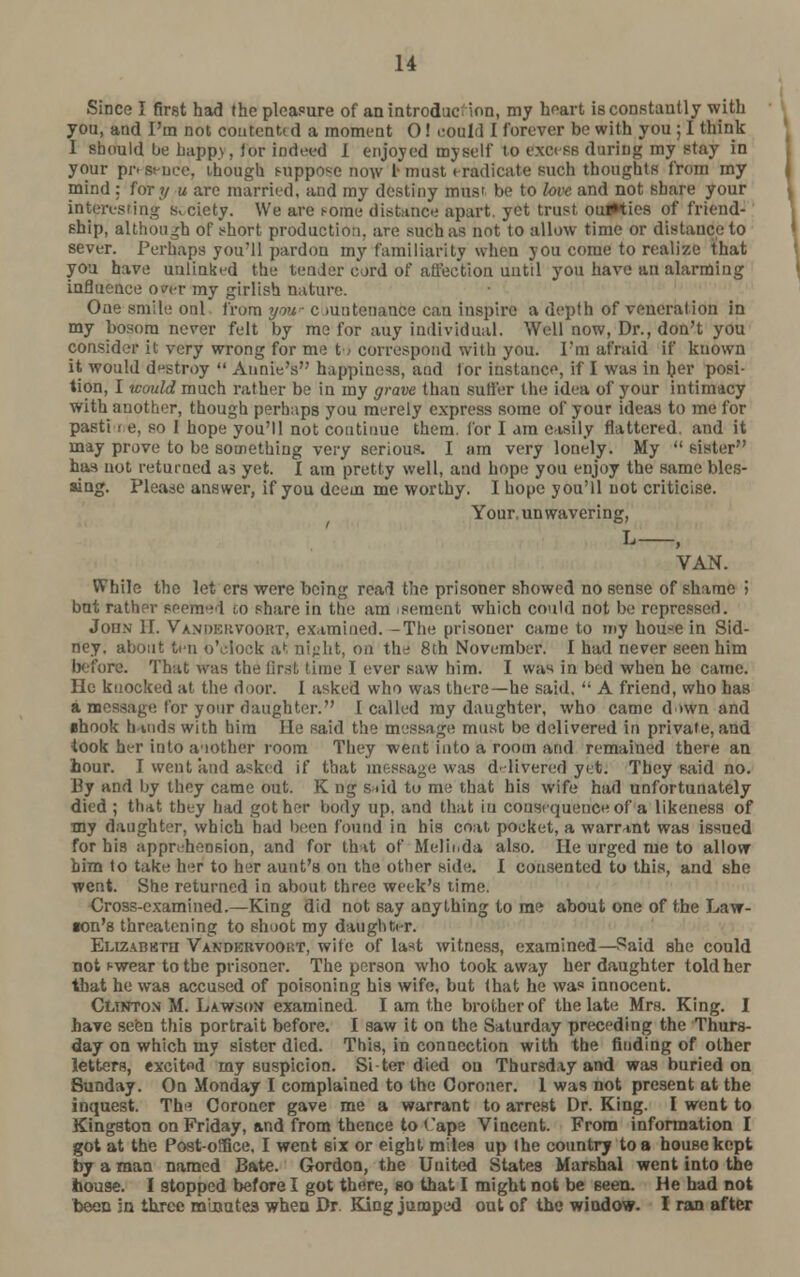 Since I first had the pleasure of an introduction, my heart is constantly with you, and I'm not contented a moment 0! could I forever be with you ; I think I should be bapp>, for indeed I enjoyed myself to excess during my stay in your pn st-ne'e, though suppose now I must eradicate such thoughts from my mind : for?/ u are married, and my destiny mus' be to love, and not share your interesting Siciety. We are t-ome distance apart, yet trust ou#ties of friend- ship, although of short production, are such as not to allow time or distance to sever. Perhaps you'll pardon my familiarity when you come to realize that you have unlinked the tender card of affection until you have an alarming influence o?er my girlish nature. One smile onl from yaw c mntcnance can inspire a depth of veneration in my bosom never felt by me for auy individual. Well now, Dr., don't you consider it very wrong for me to correspond with you. I'm afraid if known it would destroy  Annie's happiness, and tor instance, if I was in ber posi- tion, I would much rather be in my grave than sutler the idea of your intimacy with another, though perhaps you merely express some of your ideas to me for pasti i e, so 1 hope you'll not continue them, for I am easily flattered, and it may prove to be something very serious. I am very lonely. My  sister has not returned as yet. I am pretty well, and hope you enjoy the same bles- sing. Please answer, if you deem me worthy. I hope you'll not criticise. Your, unwavering, l—; VAN. While the let ers were being read the prisoner showed no sense of shame > but rather seemed co share in the am sement which could not be repressed. John H. Vanokuvookt, examined. -The prisoner came to my house in Sid- ney, about ten o'clock at night, on the 8th November. I had never seen him before. That was the first time I ever saw him. I was in bed when he came. He knocked at the door. I asked who was there—he said.  A friend, who has a message for your daughter. I called my daughter, who came d >wn and shook hands with him He said the message must be delivered in private, and took her into another room They went into a room and remained there an hour. I went and asked if that message was delivered yet. They said no. By and by they came out. K ng s*id to me that his wife had unfortunately died ; that they had got her body up. and that in consequence of a likeness of my daughter, which had been found in his coat poeket, a warrant was issued for his apprehension, and for that of Melinda also. He urged me to allow him to take her to her aunt's on the other side. I consented to this, and she went. She returned in about three week's time. Cross-examined.—King did not say anything to me about one of the Law- son's threatening to shoot my daughter. Euzabhtu Vandkrvoort, wife of last witness, examined—Said she could not f-wear to the prisoner. The person who took away her daughter told her that he was accused of poisoning his wife, but (hat he was innocent. Clinton M. Lawson examined. I am the brother of the late Mrs. King. I have seen this portrait before. I saw it on the Saturday preceding the Thurs- day on which my sister died. This, in connection with the finding of other letters, excitod my suspicion. Si-ter died ou Thursday and was buried on Sunday. On Monday I complained to the Coroner. 1 was not present at the inquest. The Coroner gave me a warrant to arrest Dr. King. I went to Kingston on Friday, and from thence to Cape Vincent. From information I got at the Post-oSfice, I went six or eight miles up the country to a house kept by a man named Bate. Gordon, the United States Marshal went into the hou9e. I stopped before I got there, so that I might not be seen. He had not been in three minutes when Dr. King jumped out of the window. I ran after