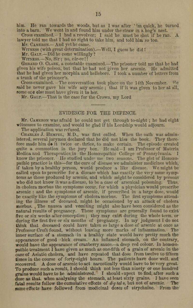 him. He ran towards the woods, hut as I was after ' im quick, he turned into a barn. We went in and found him under the straw in a hog's nest. Cross examined.- I had a revolver; I said he must be shot if he ran. A lawyer told me that I had no right to take him, and told him so too. Mr. Cameron.—And yet he came. Witness (with great determination).—Well, I guess he did ! Mr. Galt.—Did he come willingly ? Witness.—No, Sir ; no, tir-ee!! Gerard 0. Clark, a constable examined.—The prisoner told me that he had given his wife poison, but that he had not given her arsenic. He admitted that he had given her morphia and hellebore. I took a number of letters from a trunk of the prisoner's. Cross-examiued.--The conversation took place on the 14th November, e said he never gave his wife any arsenic ; that if it was given to her at all, some ote else must have given it to her. Mr. Galt.—That is the case for the Crown, my Lord EVIDENCE FOR THE DEFENCE. Mr. Cameron was afraid he could not get through to-night ; he had eight witnesses to examine, and would be glad if his Lordship would adjourn. The application was refused. Charles J. Hempel, M.D., was first called. When the oath was admin- istered, several jurymen declared that he did not kiss the book. They there- fore made him d« it twice or • thrice, to make certain. The episode created quite a commotion in the jury box. He said—I am Professor of Materia VIedica and Therapeutics in the Homoeopathic College of Pennsylvania. I know the prisoner. He studied unde^ me two seasons. The gist of Homoeo- pathic practice is this—for the cure of disease we administer medicines which, if taken by a healthy person, would produce a like disease. We might be called upon to prescribe for a disease which has exactly the very same symp- toms as those produced by arsenic, and which might be considered by persons who did not know it was a disease, to be a case of arsenical poisoning. Thus. in cholera morbus the symptoms occur, for which a physician would prescribe arsenic : and the symptoms of arsenic, if prescribed in a large dose, would be exactly like the symptoms of cholera morbus. The first symptoms attend- ing the illness of deceased, might be occasioned by an attack of cholera morbus. , The nausea and vomiting might also have been considered as the natural results of pregnancy. These symptoms are generally found to exist five or six weeks after conception ; they may exist during the whole term, or during the first five or six months of pregnancy. In my judgment I do not think that deceased could have taken so large a dose of arsenic at once as Professor Croft found, without leaving more marks of inflammation. The inner surface of a stomach in a healthy state would have pretty much the appearance of good hick cream. An inflamed stomach, on the contrary, would have the appearance of cranberry sauce^-a deep red colour. In homoeo- pathic treatment I have given as much as one-fifth of a grain of arsenic in the case of Asiatic cholera, and have repeated that do3e from twelve to fifteen times in the course of forty-eight hours. The patients have done well, and recovered. A dose of arsenic to act narcotically would have to be very great. To produce such a result, I should think not less than ninety or one hundred grains would have to be administered.' I should t-xpect to find, after such a dose as that, when analyzing the stomach, at least sixty grains. I have seen fatal results follow the cumulative effects of dig tal s, but not of arsenic. The same effects have followed from medicinal doses of strychnine. From the