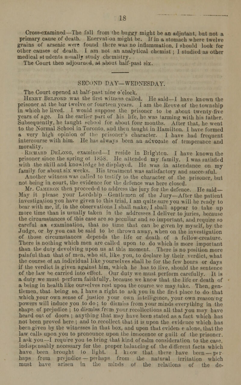 Cross-examined—The fall from the buggy might be an adjutant, but not a primary cause of death. Enervation might be. If in a stomach where twelve grains of arsenic were found there was no inflammation. I should look for other causes of death. I am not an analytical chemist ; ] studied as other medical students u-uallj study chemistry. The Court then adjouracd, at about half-past six. SECOND DAY—WEDNESDAY. The Court opened at half-past nine o'clock. HEKBT Belford was the first witness called. lie said—I have known the prisoner at the bar twelve or fourteen years. I am the Reeve of the township in which he lived. I would suppose the prisoner to lie about twenty live years of age. In the earlier part of his life, he was farming with his father. Subsequently, he taught school for about four months. Alter that, he went to the Normal School in Toronto, and then taught in Hamilton. 1 have formed a very high opinion of the prisoner's character. I have had frequent intercourse with him. He has always been au advoo.ite of temperance and morality. ■ Richard DeLoxg, examined—I reside in Brighton. I have known the prisoner since the spring ol ls.j.S. He attended my family. I was satisfied with the skill and knowledge be displayed. He was in attendance on my family for about six weeks. His treatment was satisfactory and succe.-sful. Another witness was called to testify 1.0 the character ot the prisoner, but not being in court, the evidence for the defence was here closed. Mr. Cameron then proceed) d to address the jury for the defence. He said- May it please your Lordship Gentlemen of the Jury—After the patient investigation you have given to this trial, 1 am quite sure you will be ready to bear with me, if, in the observations I shall make, I shall appear to take up more time lhan is usually taken in the addresses I deliver to juries, because the circumstances of this case are so peculiar and so important, and require so careful an examination, that no time that can be given by myself, by the Judge, or by you can be said to be thrown away> when on the investigation of those circumstances depends the life or death of a fellow-creature. There is nothing which men are called upon to do which is more important than the duty devolving upon us at this moment. There is no position more painful than that of men, who sit, like you, to declare by their verdict, what the course of an individual like yourselves shall be for the few hours or days if the verdict is given against him, which he has to live, should the sentence of ihe law he carried into effect. Our duty we must perform carefully. It is a duty we must perform faithfully, because we know that the life or death of a being in health like ourselves rest upou the course we may take. Then, gen- tlemen, that being &o, I have a right to ask you in the fir.-t place to do that which your own sense of justice your own intelligence, your own reason ng powers will induce you to do ; to ditmise from your minds everything in the shape of prejudice ; to dismiss from your recollections all that you may have heard out, of doors ; anything that may have been stated as a fact which has not been proved here ; and to recollect that it is upon the evidence which has been given by the witnesses in that box, and upon that eviden. e alone, that the law calls upon you to pronounce upon the innocence or guilt of the prisoner. I ask you—I require you to bring that kind of'calm consideration to the case, indisptnsably necessary for the proper balancing of the different facts which have been brought, to light. I know that there have been — p< r haps from prejudice — pei haps from the natural irritation which must have arisen in the minds of the relations of the de-