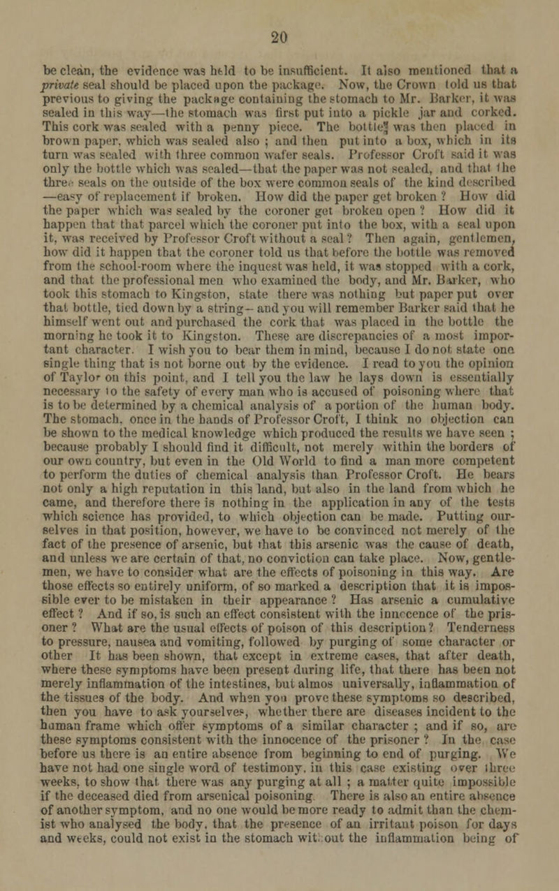 be clean, the evidence was htld to be insufficient. It also mentioned tliat a private seal should be placed upon the package. Now, the Crown (old us that previous to giving the package containing the stomach to Mr. Barker, it waa sealed in this way—the stomach was first put into a pickle jar and corked. This cork was scaled with a penny piece. The bottleJ was then placed in brown paper, which was sealed also; and then put into a box, which in its turn was sealed with three common wafer seals. Professor Croft said it was only the bottle which was scaled—that the paper was not sealed, and that Ihe thre • seals on the outside of the box were common seals of the kind described —aasy of replacement [f broken. How did the paper get broken '! How did the paper which was sealed by the coroner get broken open I How did it happen that that parcel which the coroner put into the box, with a seal upon it. was received by Professor Croft without a seal ? Then again, gentlemen, how did it happen that the coroner told us that before the bottle, was removed from the school-room where the inquest was held, it was stopped with a cork, and that the professional men who examined the body, and Mr. Barker, who took this stomach to Kingston, state there was nothing but paper put over that bottle, tied down by a string- and you will remember Barker said that be himself went out and purchased the cork that was placed in the bottle the morning he took it to Kingston. These are discrepancies of a most impor- tant character. I wish you to bear them in mind, because 1 do not state one. single thing that is not borne out by the evidence. I read to you the opinion of Taylor on this point, and I tell you the law he lays down is essentially necessary to the safety of every man who is accused of poisoning where that is to he determined by a chemical analysis of a portion of the human body. The stomach, once in the hands of Professor Croft, I think no objection can be shown to the medical knowledge which produced the results we have seen ; because probably I should find it difficult, not merely within the borders of our own country, but even in the Old World to find a man more competent to perform the duties of chemical analysis than Professor Croft. He bears not only a high reputation in this land, but also in the land from which he came, and therefore there is nothing in the application in any of the tests which science has provided, to which objection can be made. Putting our- selves in that position, however, we have to be convinced not merely of the fact of the presence of arsenic, but that this arsenic was the cause of death, and unless we are certain of that, no conviction can take place. Now, gentle- men, we have to consider what are the effects of poisoning in this way. Are those effects so entirely uniform, of so marked a description that it is impos- sible ever to be mistaken in their appearance ? Has arsenic a cumulative effect ? And if so, is such an effect consistent with the innocence of the pris- oner ? What are the usual effects of poison of this description ? Tenderness to pressure, nausea and vomiting, followed by purging of some character or other It has been shown, that except in extreme cases, that after death, where these symptoms have been present during life, that there has been not merely inflammation of the intestines, but almos universally, inflammation of the tissues of the body. And when yo'i prove these symptoms so described, then you have to ask yourselves, whether there are diseases incident to the human frame which offer symptoms of a similar character ; and if so, are these symptoms consistent with the innocence of the prisoner ? In the case before us there is an entire absence from beginning to end of purging. We have not had one single word of testimony, in this case existing over three weeks, to show that there was any purging at all ; a matter quite impossible if the deceased died from arsenical poisoning There is also an entire absence of another symptom, and no one would be more ready to admit than the chem- ist who analysed the body, that the presence of an irritant poison for days and wtcks, could not exist in the stomach wit. out the inflammation being of