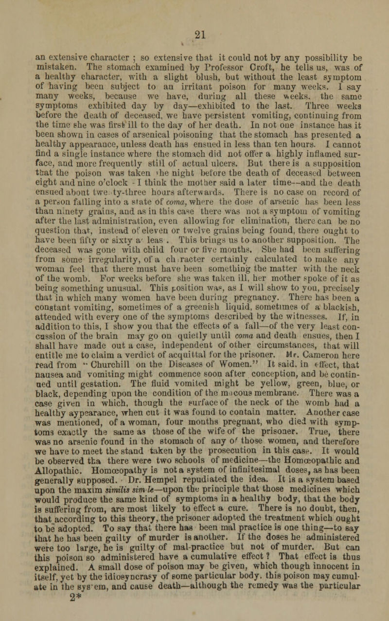 an extensive character ; so extensive that it could not by any possibility be mistaken. The stomach examined by Professor Croft, he tells us, was of a healthy character, with a slight blush, but without the least symptom of having been subject to au irritant poison for many weeks. 1 say many weeks, because we have, during all these weeks, the same symptoms exhibited day by day—exhibited to the last. Three weeks before the death of deceased, we have persistent vomiting, continuing from the time she was first ill to the day of her death. In not one instance has it been shown in cases of arsenical poisoning that the stomach has presented a healthy appearance, unless death has ensued in less than ten hours. I cannot find a single instance where the stomach did not offer a highly inflamed sur- face, and more frequently still of actual ulcers. But there is a supposition that the poison was taken die night before the death of deceased between eight and nine o'clock -1 think the mother said a later time—and the death ensued about twety-three hours afterwards. There is no case on record of a person falling into a state of coma, where the dosr of arsenic has been less than ninety grains, and as in this case there was not a symptom of vomiting after the last administration, even allowing for elimination, there can be no question that, instead of eleven or twelve grains being found, there ought to have been fifty or sixty a' leas . This brings us to another supposition. The deceased was gone with child four or five mouths. She had been suffering from some irregularity, of a character certainly calculated to make any woman feel that there must have been something the matter with the neck of the womb. For weeks before she was taken ill, her mother spoke of it as being something unusual. This position was, as I will show to you, precisely that in which many women have been during pregnancy. There has been a constant vomiting, sometimes of a greenith liquid, sometimes of a blackish, attended with every one of the symptoms described by the witnesses. If, in addition to this, I show you that the effects of a fall—of the very least con- cussion of the brain may go on quietly until coma and death ensues, then I shall have made out a case, independent of other circumstances, that will entitle me to claim a verdict of acquittal for the prisoner. Mr. Cameron here read from  Churchill on the Diseases of Women. It said, in effect, that nausea and vomiting might commence soon after conception, and be contin- ued until gestation. The fluid vomited might be yellow, green, blue, or black, depending upon the condition of the m icous membrane. There was a case given in which, though the surface of the neck of the womb had a healthy aypearance, when cut it was found to contain matter. Another case was mentioned, of a woman, four months pregnant, who died with symp- toms exactly the same as those of the wife of the prisoner. True, there was no arsenic found in the stomach of any of those women, and therefore we have to meet the stand taken by the prosecution in this case. It would be observed tha there were two schools of medicine—the Homoeopathic and Allopathic. Homoeopathy is not a system of infinitesimal doses, as has been generally supposed. Dr. Hempel repudiated the idea. It is a system based upon the maxim $imilis sim le—upon the principle that those medicines which would produce the same kind of symptoms in a healthy body, that the body is suffering from, are most likely to effect a cure. There is no doubt, then, that according to this theory, the prisoner adopted the treatment which ought to be adopted. To say that there has been mal practice is one thing—to say that he has been guilty of murder is another. If the doses he administered were too large, he is guilty of malpractice but not of murder. But can this poison so administered have a cumulative effect ? That effect ia thus explained. A small dose of poison may be given, which though innocent in itself, yet by the idiosyncrasy of some particular body, this poison may cumul- ate in the By8'era, and cause death—although the remedy was the particular 2*