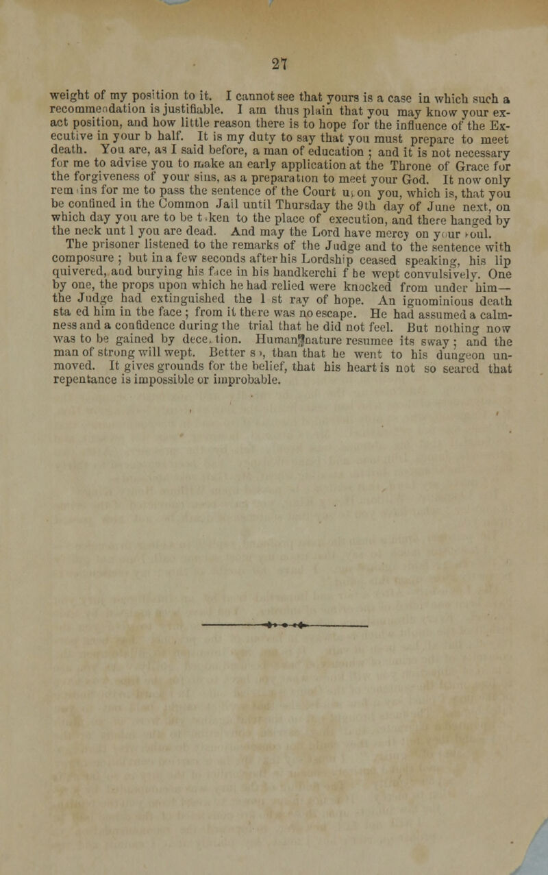 weight of my position to it. I cannot see that yours is a case in which such a recommendation is justifiable. I am thus plain that you may know your ex- act position, and how little reason there is to hope for the influence of the Ex- ecutive in your b half. It is my duty to say that you must prepare to meet death. You are, as I said before, a man of education ; and it is not necessary for me to advise you to make an early application at the Throne of Grace for the forgiveness of your sins, as a preparation to meet your God. It now only rem ins for me to pass the sentence of the Court uj on you, which is, that you be confined in the Common Jail until Thursday the 9th day of June next, on which day you are to be t ken to the place of execution, and there hanged by the neck unt 1 you are dead. And may the Lord have mercy on y. ur >oul. The prisoner listened to the remarks of the Judge and to the sentence with composure; but in a few seconds aft^r his Lordship ceased speaking, his lip quivered, aud burying his face in his handkerchi f be wept convulsively. One by one, the props upon which he had relied were knocked from under him— the Judge had extinguished the 1 st ray of hope. An ignominious death sta ed him in the face ; from it there was no escape. He had assumed a calm- ness and a confidence during the trial that he did not feel. But nothing now was to be gained by dece. tion. Human^nature resumce its sway ; and the man of strong will wept. Betters), than that he went to his dungeon un- moved. It gives grounds for the belief, that his heart is not so sealed that repentance is impossible or improbable.