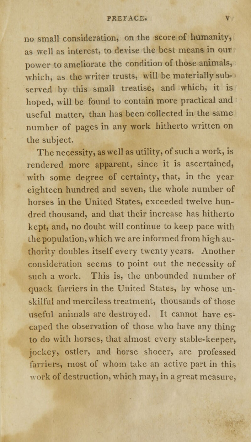 no small consideration, on the score of humanity, as well as interest, to devise the best means in our power to ameliorate the condition of those animals, which, as the writer trusts, will be materially sub- served by this small treatise, and which, it is hoped, will be found to contain more practical and useful matter, than has been collected in the same number of pages in any work hitherto written on the subject. The necessity, as well as utility, of such a work, is rendered more apparent, since it is ascertained, with some degree of certainty, that, in the year eighteen hundred and seven, the whole number of horses in the United States, exceeded twelve hun- dred thousand, and that their increase has hitherto kept, and, no doubt will continue to keep pace with the population, which we are informed from high au- thority doubles itself every twenty years. Another consideration seems to point out the necessity of such a work. This is, the unbounded number of quack farriers in the United States, by whose un- skilful and merciless treatment, thousands of those useful animals are destroyed. It cannot have es- caped the observation of those who have any thing to do with horses, that almost every stable-keeper, jockey, ostler, and horse shoeer, are professed farriers, most of whom take an active part in this work of destruction, which may, in a great measure,