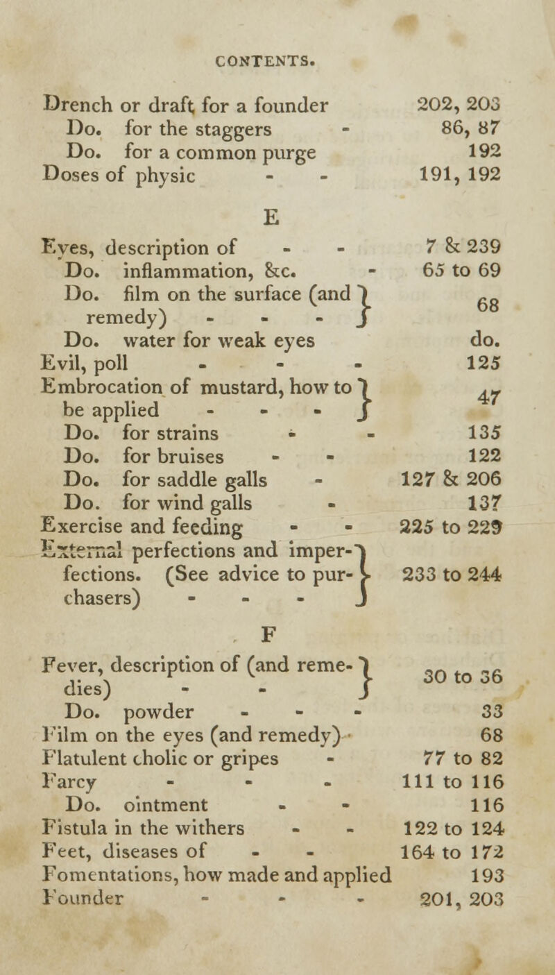 Drench or draft for a founder 202, 203 Do. for the staggers - 86, 87 Do. for a common purge 192 Doses of physic - - 191,192 Eyes, description of 7 & 239 Do. inflammation, &c. - 65 to 69 Do. film on the surface (and ~) fiR remedy) J Do. water for weak eyes do. Evil, poll ... 125 Embrocation of mustard, how to) 4- be applied J Do. for strains - - 135 Do. for bruises - 122 Do. for saddle galls - 127 & 206 Do. for wind galls - 137 Exercise and feeding - - 225 to 229 External perfections and imperO fections. (See advice to pur- S 233 to 244 chasers) J 30 to 36 F Fever, description of (and reme- *) dies) - - J Do. powder - 33 Film on the eyes (and remedy) • 68 Flatulent cholic or gripes - 77 to 82 Farcy - - - 111 to 116 Do. ointment - - 116 Fistula in the withers - - 122 to 124 Feet, diseases of - - 164 to 172 Fomentations, how made and applied 193 Founder - - - 201, 203