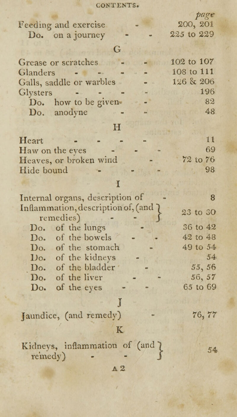 page Feeding and exercise 200, 201 Do. on a journey 225 to 229 G Grease or scratches 102 to 107 Glanders - 108 to 111 Galls, saddle or warbles 126 & 206 Glysters - 196 Do. how to be given- 82 Do. anodyne 48 H Heart - 11 Haw on the eyes - 69 Heaves, or broken wind 72 to 76 Hide bound - - I Internal organs, description of 98 8 Inflammation, description of, (and \ 23 to 30 remedies) J Do. of the lungs 36 to 42 Do. of the bowels 42 to 48 Do. of the stomach 49 to 54 Do. of the kidneys 54 Do. of the bladder 55, 56 Do. of the liver 56, 57 Do. of the eyes 65 to 69 J Jaundice, (and remedy) 76, 77 K Kidneys, inflammation of (and ) ^ remedy) - - J A2