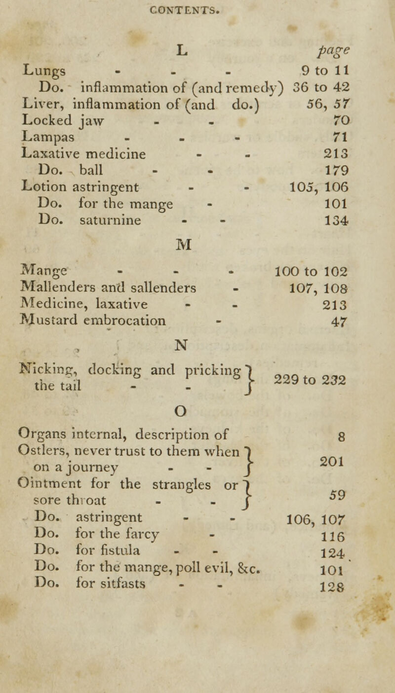 L page Lungs - - - 9 to 11 Do. inflammation of (and remedy) 36 to 42 Liver, inflammation of (and do.) 56, 57 Locked jaw - 70 Lampas - 71 Laxative medicine - - 213 Do. ball - 179 Lotion astringent - - 105, 106 Do. for the mange - 101 Do. saturnine - - 134 M Mange - - - 100 to 102 Mallenders and sallenders - 107, 108 Medicine, laxative - 213 Mustard embrocation - 47 N N1f uul d°Ckin? 3nd PHCking} 229 to 232 O Organs internal, description of 8 Ostlers, never trust to them when ) on a journey Ointment for the strangles or 1 sore throat J ^ Do. astringent - - 106, 107 Do. for the farcy - 116 Do. for fistula - 124 Do. for the mange, poll evil, &c. 101 Do. for sitfasts - 128 201