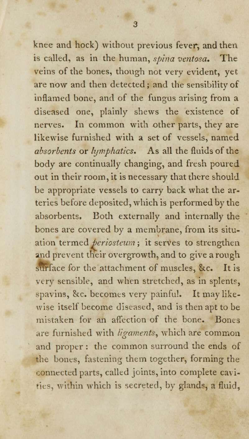 knee and hock) without previous fever, and then is called, as in the human, spina ventosa. The veins of the bones, though not very evident, yet are now and then detected ; and the sensibility of inflamed bone, and of the fungus arising from a diseased one, plainly shews the existence of nerves. In common with other parts, they are likewise furnished with a set of vessels, named absorbents or hjinphatics. As all the fluids of the body are continually changing, and fresh poured out in their room, it is necessary that there should be appropriate vessels to carry back what the ar- teries before deposited, which is performed by the absorbents. Both externally and internally the bones are covered by a membrane, from its situ- ation termed bcriosteum ; it serves to strengthen and prevent their overgrowth, and to give a rough STTrlace for the attachment of muscles, &c. It is very sensible, and when stretched, as in splents, spavins, &c. becomes very painful. It may like- wise itself become diseased, and is then apt to be mistaken for an affection of the bone. Bones are furnished with ligaments, which are common and proper : the common surround the ends of the bones, fastening them together, forming the connected parts, called joints, into complete cavi- ties, within which is secreted, by glands, a fluid,