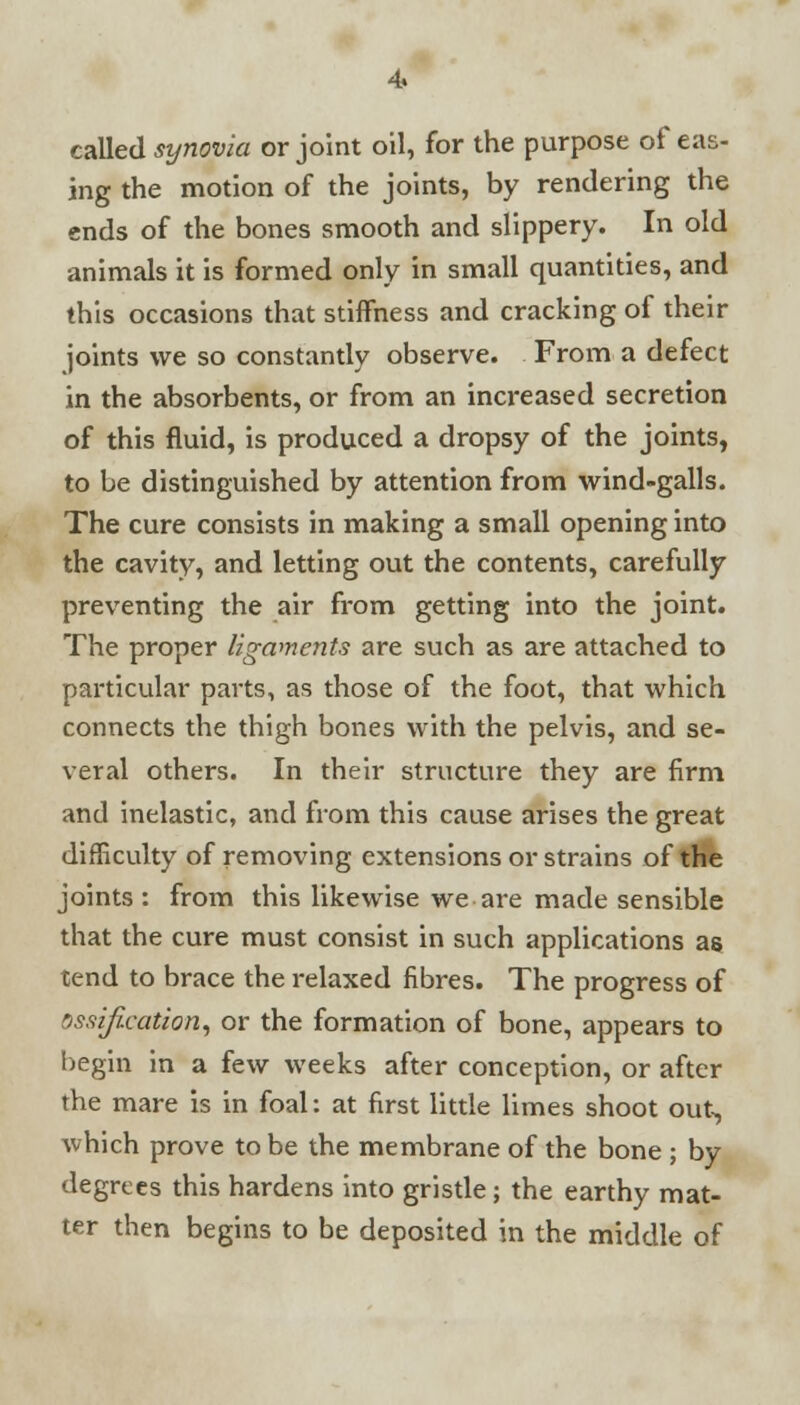 called synovia or joint oil, for the purpose of eas- ing the motion of the joints, by rendering the ends of the bones smooth and slippery. In old animals it is formed only in small quantities, and this occasions that stiffness and cracking of their joints we so constantly observe. From a defect in the absorbents, or from an increased secretion of this fluid, is produced a dropsy of the joints, to be distinguished by attention from wind-galls. The cure consists in making a small opening into the cavity, and letting out the contents, carefully preventing the air from getting into the joint. The proper ligaments are such as are attached to particular parts, as those of the foot, that which connects the thigh bones with the pelvis, and se- veral others. In their structure they are firm and inelastic, and from this cause arises the great difficulty of removing extensions or strains of the joints : from this likewise we are made sensible that the cure must consist in such applications as tend to brace the relaxed fibres. The progress of ossification, or the formation of bone, appears to begin in a few weeks after conception, or after the mare is in foal: at first little limes shoot out, which prove to be the membrane of the bone ; by degrees this hardens into gristle; the earthy mat- ter then begins to be deposited in the middle of