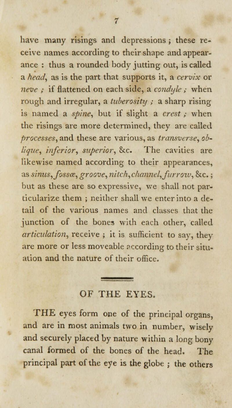 have many risings and depressions ; these re- ceive names according to their shape and appear- ance : thus a rounded body jutting out, is called a head, as is the part that supports it, a cervix or neve ; if flattened on each side, a condyle ; when rough and irregular, a tuberosity ; a sharp rising is named a spine, but if slight a crest ; when the risings are more determined, they are called processes, and these are various, as transverse, ob- lique, inferior, superior, &c. The cavities are likewise named according to their appearances, as sinus, fossae, groove, nitch, channel, furrow, &c.; but as these are so expressive, we shall not par- ticularize them ; neither shall we enter into a de- tail of the various names and classes that the junction of the bones with each other, called articulation, receive ; it is sufficient to say, they are more or less moveable according to their situ- ation and the nature of their office. OF THE EYES. THE eyes form one of the principal organs, and are in most animals two in number, wisely and securely placed by nature within a long bony canal formed of the bones of the head. The principal part of the eye is the globe j the others