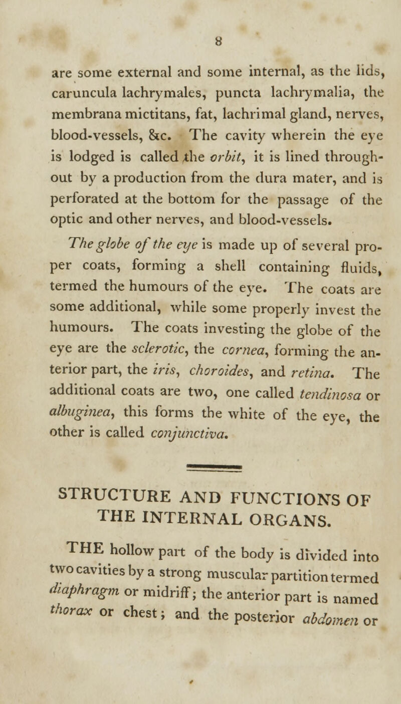 are some external and some internal, as the lids, caruncula lachrymales, puncta lachrymalia, the membrana mictitans, fat, lachrimal gland, nerves, blood-vessels, &c. The cavity wherein the eye is lodged is called ,the orbit, it is lined through- out by a production from the dura mater, and is perforated at the bottom for the passage of the optic and other nerves, and blood-vessels. The globe of the eye is made up of several pro- per coats, forming a shell containing fluids, termed the humours of the eye. The coats are some additional, while some properly invest the humours. The coats investing the globe of the eye are the sclerotic, the cornea, forming the an- terior part, the iris, choroides, and retina. The additional coats are two, one called tendinosa or albnginea, this forms the white of the eye, the other is called conjunctiva. STRUCTURE AND FUNCTIONS OF THE INTERNAL ORGANS. THE hollow part of the body is divided into two cavities by a strong muscular partition termed diaphragm or midriff; the anterior part is named thorax or chest; and the posterior abdomen or