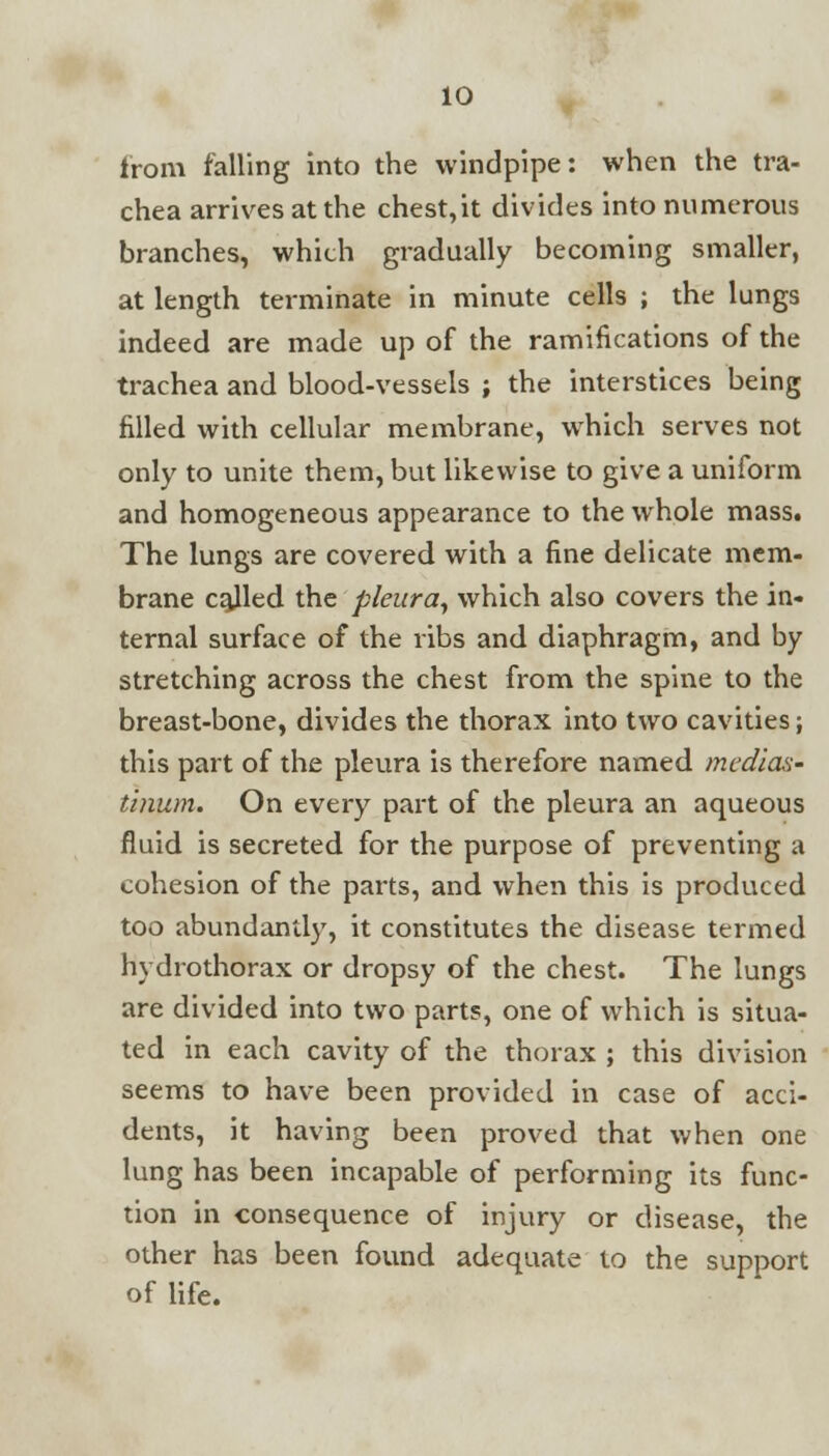from falling into the windpipe: when the tra- chea arrives at the chest,it divides into numerous branches, which gradually becoming smaller, at length terminate in minute cells ; the lungs indeed are made up of the ramifications of the trachea and blood-vessels ; the interstices being filled with cellular membrane, which serves not only to unite them, but likewise to give a uniform and homogeneous appearance to the whole mass. The lungs are covered with a fine delicate mem- brane called the pleura, which also covers the in- ternal surface of the ribs and diaphragm, and by stretching across the chest from the spine to the breast-bone, divides the thorax into two cavities; this part of the pleura is therefore named medias- tinum. On every part of the pleura an aqueous fluid is secreted for the purpose of preventing a cohesion of the parts, and when this is produced too abundantly, it constitutes the disease termed hydrothorax or dropsy of the chest. The lungs are divided into two parts, one of which is situa- ted in each cavity of the thorax ; this division seems to have been provided in case of acci- dents, it having been proved that when one lung has been incapable of performing its func- tion in consequence of injury or disease, the other has been found adequate to the support of life.