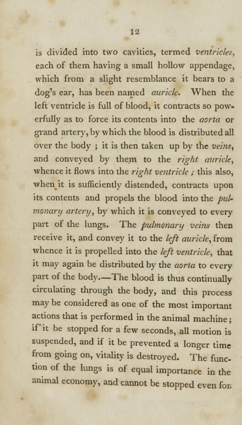 is divided into two cavities, termed ventricles, each of them having a small hollow appendage, which from a slight resemblance it bears to a dog's ear, has been named auricle. When the left ventricle is full of blood, it contracts so pow- erfully as to force its contents into the aorta or grand artery, by which the blood is distributed all over the body ; it is then taken up by the veins, and conveyed by them to the right auricle, whence it flows into the right ventricle ; this also, when it is sufficiently distended, contracts upon its contents and propels the blood into the pul- monary artery, by which it is conveyed to every part of the lungs. The pulmonary veins then receive it, and convey it to the left auricle, from whence it is propelled into the left ventricle, that it may again be distributed by the aorta to every part of the body—The blood is thus continually circulating through the body, and this process may be considered as one of the most important actions that is performed in the animal machine; if it be stopped for a few seconds, all motion is suspended, and if it be prevented a longer time from going on, vitality is destroyed. The func- tion of the lungs is of equal importance in the animal economy, and cannot be stopped even for,