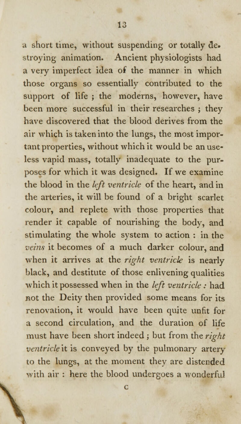a short time, without suspending or totally de. stroying animation. Ancient physiologists had a very imperfect idea of the manner in which those organs so essentially contributed to the support of life ; the moderns, however, have been more successful in their researches j they have discovered that the blood derives from the air which is taken into the lungs, the most impor- tant pi-operties, without which it would be an use- less vapid mass, totally inadequate to the pur- poses for which it was designed. If we examine the blood in the left ventricle of the heart, and in the arteries, it will be found of a bright scarlet colour, and replete with those properties that render it capable of nourishing the body, and stimulating the whole system to action : in the veins it becomes of a much darker colour, and when it arrives at the right ventricle is nearly black, and destitute of those enlivening qualities which it possessed when in the left ventricle : had not the Deity then provided some means for its renovation, it would have been quite unfit for a second circulation, and the duration of life must have been short indeed ; but from the right ventricle it is conveyed by the pulmonary artery to the lungs, at the moment they are distended with air : here the blood undergoes a wonderful \