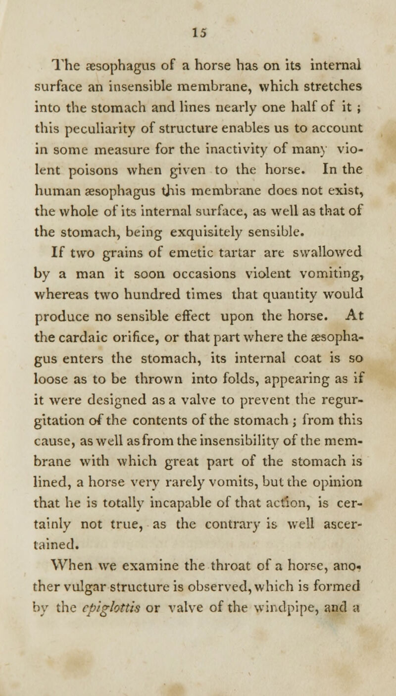 The aesophagus of a horse has on its internal surface an insensible membrane, which stretches into the stomach and lines nearly one half of it ; this peculiarity of structure enables us to account in some measure for the inactivity of many vio- lent poisons when given to the horse. In the human sesophagus this membrane does not exist, the whole of its internal surface, as well as that of the stomach, being exquisitely sensible. If two grains of emetic tartar are swallowed by a man it soon occasions violent vomiting, whereas two hundred times that quantity would produce no sensible effect upon the horse. At the cardaic orifice, or that part where the aesopha- gus enters the stomach, its internal coat is so loose as to be thrown into folds, appearing as if it were designed as a valve to prevent the regur- gitation of the contents of the stomach ; from this cause, as well as from the insensibility of the mem- brane with which great part of the stomach is lined, a horse very rarely vomits, but the opinion that he is totally incapable of that action, is cer- tainly not true, as the contrary is well ascer- tained. When we examine the throat of a horse, ano-. ther vulgar structure is observed, which is formed by the epiglottis or valve of the windpipe, and a