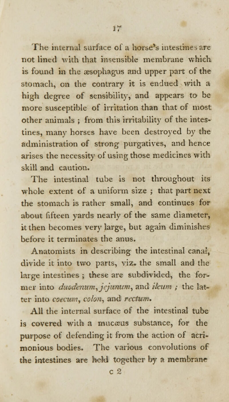 ir The internal surface of a horse's intestines are not lined with that insensible membrane which is found in the aesophagus and upper part of the stomach, on the contrary it is endued with a high degree of sensibility, and appears to be more susceptible of irritation than that of most other animals ; from this irritability of the intes- tines, many horses have been destroyed by the administration of strong purgatives, and hence arises the necessity of using those medicines with skill and caution. The intestinal tube is not throughout its whole extent of a uniform size ; that part next the stomach is rather small, and continues for about fifteen yards nearly of the same diameter, it then becomes very large, but again diminishes before it terminates the anus. Anatomists in describing the intestinal canal, divide it into two parts, viz. the small and the large intestines ; these are subdivided, the for- mer into duodenum, jejunum, and ileum ; the lat- ter into coecum, colon, and rectum. All the internal surface of the intestinal tube is covered writh a mucceus substance, for the purpose of defending it from the action of acri- monious bodies. The various convolutions of the intestines are held together by a membrane