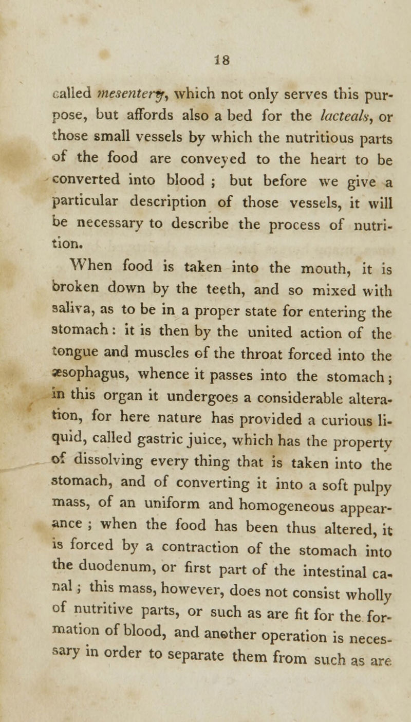 called mesentery, which not only serves this pur- pose, but affords also a bed for the lacteals, or those small vessels by which the nutritious parts of the food are conveyed to the heart to be converted into blood ; but before we give a particular description of those vessels, it will be necessary to describe the process of nutri- tion. When food is taken into the mouth, it is broken down by the teeth, and so mixed with saliva, as to be in a proper state for entering the stomach: it is then by the united action of the tongue and muscles of the throat forced into the xsophagus, whence it passes into the stomach; in this organ it undergoes a considerable altera- tion, for here nature has provided a curious li- quid, called gastric juice, which has the property of dissolving every thing that is taken into the stomach, and of converting it into a soft pulpy mass, of an uniform and homogeneous appear- ance ; when the food has been thus altered, it is forced by a contraction of the stomach into the duodenum, or first part of the intestinal ca- nal ; this mass, however, does not consist wholly of nutritive parts, or such as are fit for the for- mation of blood, and another operation is neces- sary in order to separate them from such as are.