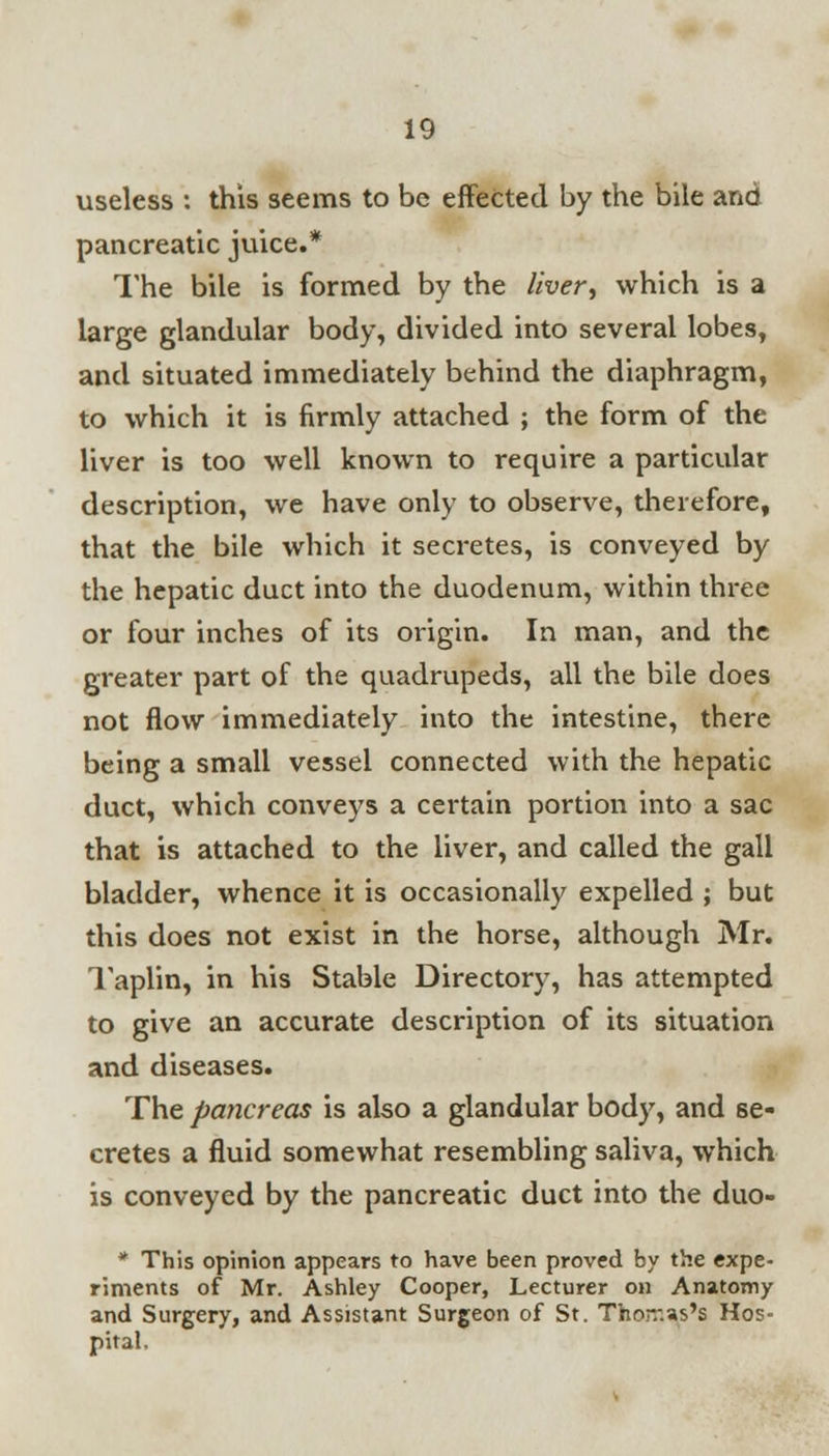 useless : this seems to be effected by the bile and pancreatic juice.* The bile is formed by the liver^ which is a large glandular body, divided into several lobes, and situated immediately behind the diaphragm, to which it is firmly attached ; the form of the liver is too well known to require a particular description, we have only to observe, therefore, that the bile which it secretes, is conveyed by the hepatic duct into the duodenum, within three or four inches of its origin. In man, and the greater part of the quadrupeds, all the bile does not flow immediately into the intestine, there being a small vessel connected with the hepatic duct, which conveys a certain portion into a sac that is attached to the liver, and called the gall bladder, whence it is occasionally expelled ; but this does not exist in the horse, although Mr. Taplin, in his Stable Directory, has attempted to give an accurate description of its situation and diseases. The pancreas is also a glandular body, and se- cretes a fluid somewhat resembling saliva, which is conveyed by the pancreatic duct into the duo- * This opinion appears to have been proved by the expe- riments of Mr. Ashley Cooper, Lecturer on Anatomy and Surgery, and Assistant Surgeon of St. Thorr.as's Hos- pital.