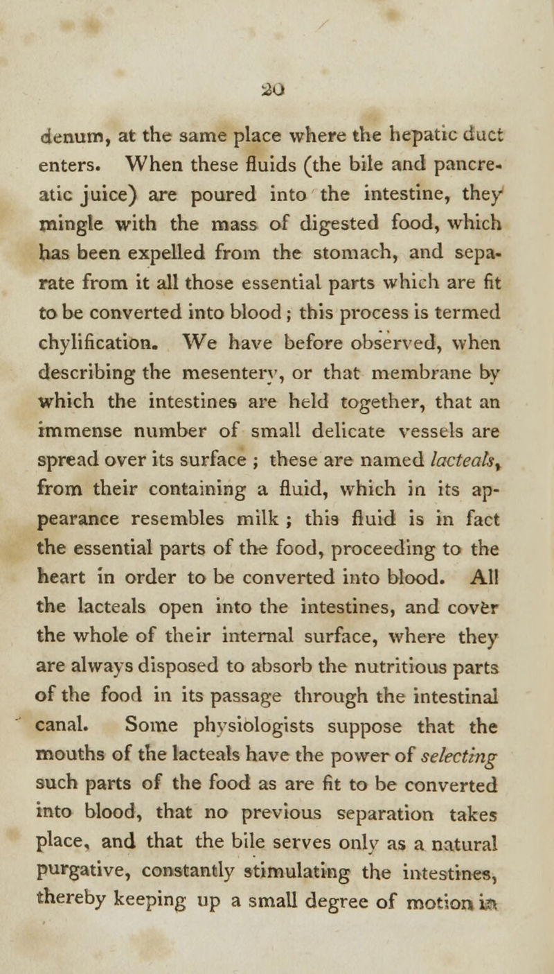 2u denum, at the same place where the hepatic duct enters. When these fluids (the bile and pancre- atic juice) are poured into the intestine, they* mingle with the mass of digested food, which has been expelled from the stomach, and sepa- rate from it all those essential parts which are fit to be converted into blood ; this process is termed chylification. We have before observed, when describing the mesentery, or that membrane by which the intestines are held together, that an immense number of small delicate vessels are spread over its surface ; these are named lacteak% from their containing a fluid, which in its ap- pearance resembles milk ; this fluid is in fact the essential parts of the food, proceeding to the heart in order to be converted into blood. All the lacteals open into the intestines, and cover the whole of their internal surface, where they are always disposed to absorb the nutritious parts of the food in its passage through the intestinal canal. Some physiologists suppose that the mouths of the lacteals have the power of selecting such parts of the food as are fit to be converted into blood, that no previous separation takes place, and that the bile serves only as a natural purgative, constantly stimulating the intestines, thereby keeping up a small degree of motion i&