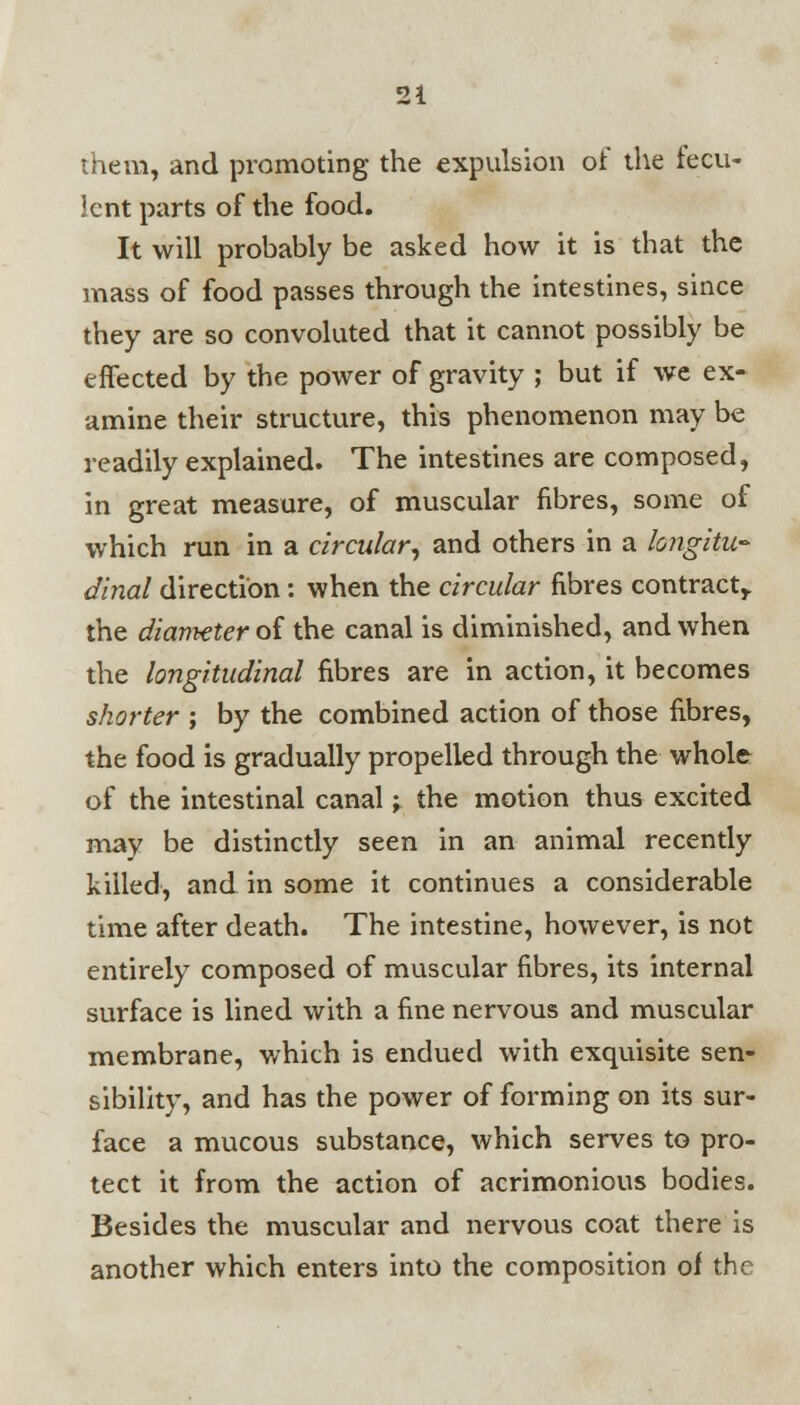 them, and promoting the expulsion of the fecu- lent parts of the food. It will probably be asked how it is that the mass of food passes through the intestines, since they are so convoluted that it cannot possibly be effected by the power of gravity ; but if we ex- amine their structure, this phenomenon may be readily explained. The intestines are composed, in great measure, of muscular fibres, some of which run in a circular, and others in a longitu- dinal direction: when the circular fibres contract,, the diameter of the canal is diminished, and when the longitudinal fibres are in action, it becomes shorter ; by the combined action of those fibres, the food is gradually propelled through the whole of the intestinal canal; the motion thus excited may be distinctly seen in an animal recently killed, and in some it continues a considerable time after death. The intestine, however, is not entirely composed of muscular fibres, its internal surface is lined with a fine nervous and muscular membrane, which is endued with exquisite sen- sibility, and has the power of forming on its sur- face a mucous substance, which serves to pro- tect it from the action of acrimonious bodies. Besides the muscular and nervous coat there is another which enters into the composition of the