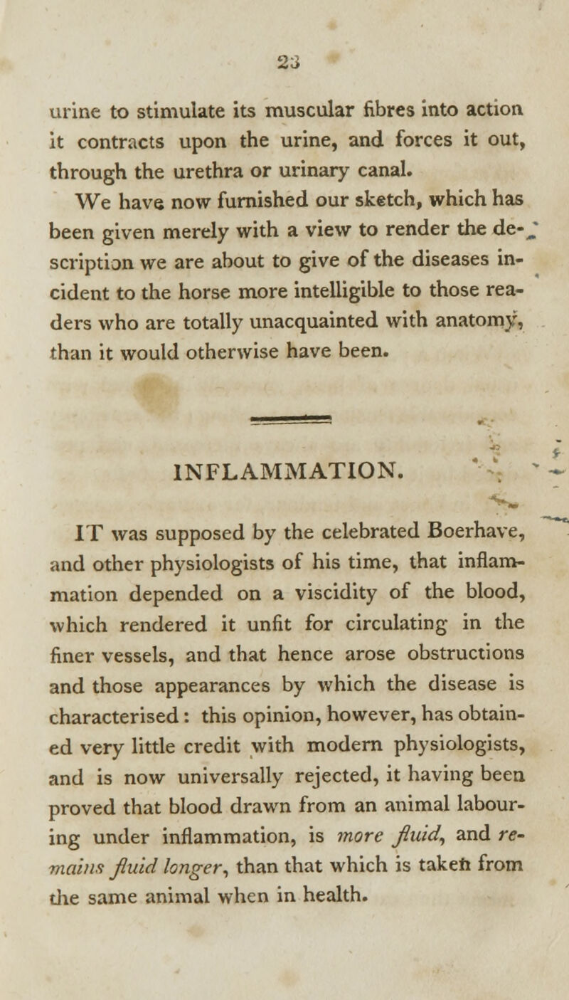 urine to stimulate its muscular fibres into action it contracts upon the urine, and forces it out, through the urethra or urinary canal. We have now furnished our sketch, which has been given merely with a view to render the de-^ scription we are about to give of the diseases in- cident to the horse more intelligible to those rea- ders who are totally unacquainted with anatomy, than it would otherwise have been. INFLAMMATION. IT was supposed by the celebrated Boerhave, and other physiologists of his time, that inflam- mation depended on a viscidity of the blood, which rendered it unfit for circulating in the finer vessels, and that hence arose obstructions and those appearances by which the disease is characterised: this opinion, however, has obtain- ed very little credit with modern physiologists, and is now universally rejected, it having been proved that blood drawn from an animal labour- ing under inflammation, is more fluid, and re- mains fluid longer, than that which is taken from the same animal when in health.