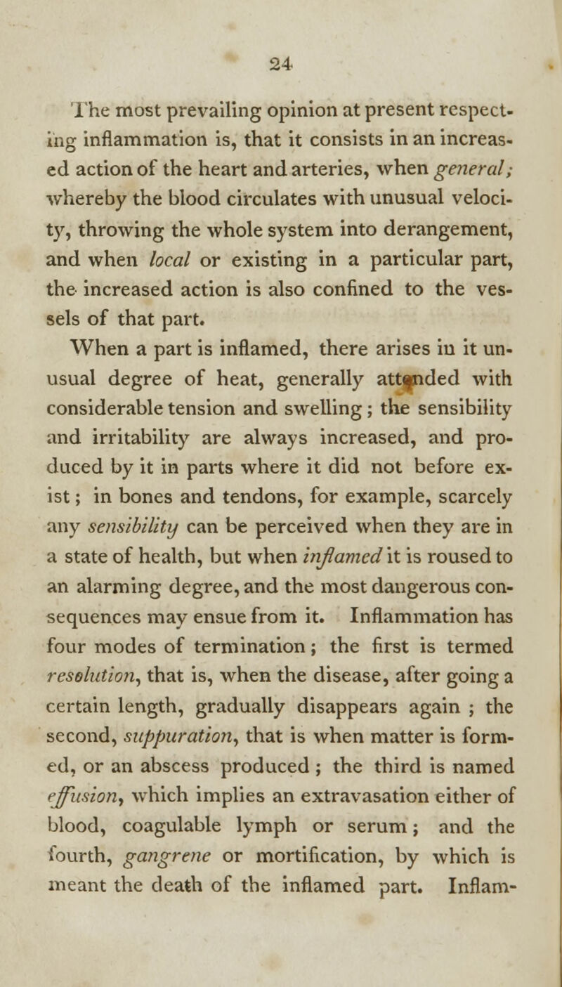 The most prevailing opinion at present respect- ing inflammation is, that it consists in an increas- ed action of the heart and arteries, when general; whereby the blood circulates with unusual veloci- ty, throwing the whole system into derangement, and when local or existing in a particular part, the increased action is also confined to the ves- sels of that part. When a part is inflamed, there arises in it un- usual degree of heat, generally att|nded with considerable tension and swelling; the sensibility and irritability are always increased, and pro- duced by it in parts where it did not before ex- ist ; in bones and tendons, for example, scarcely any sensibility can be perceived when they are in a state of health, but when inflamed it is roused to an alarming degree, and the most dangerous con- sequences may ensue from it. Inflammation has four modes of termination; the first is termed resolution, that is, when the disease, after going a certain length, gradually disappears again ; the second, suppuration, that is when matter is form- ed, or an abscess produced ; the third is named effusion, which implies an extravasation either of blood, coagulable lymph or serum; and the fourth, gangrene or mortification, by which is meant the death of the inflamed part. Inflam-