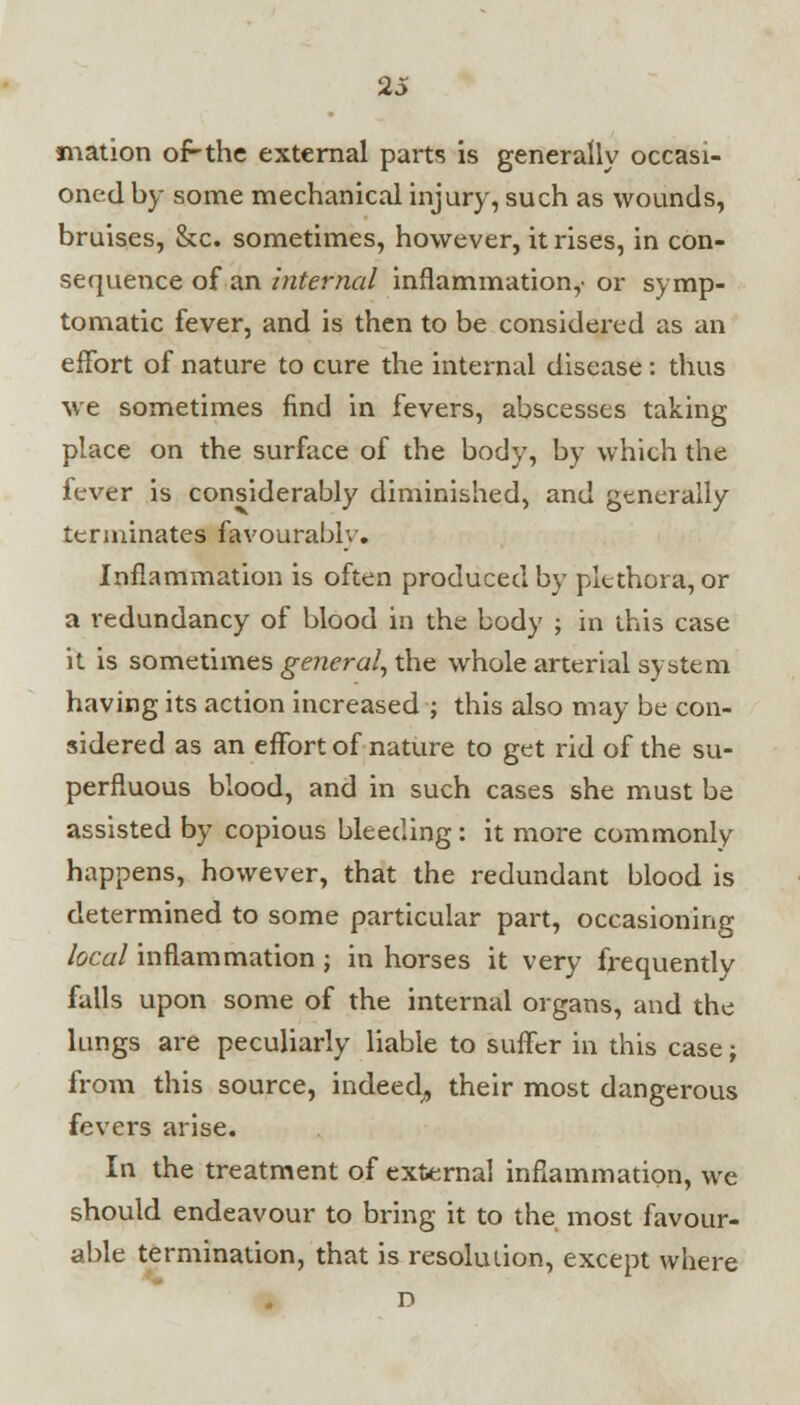 mation of-the external parts is generally occasi- oned by some mechanical injury, such as wounds, bruises, &c. sometimes, however, it rises, in con- sequence of an internal inflammation,' or symp- tomatic fever, and is then to be considered as an effort of nature to cure the internal disease: thus we sometimes find in fevers, abscesses taking place on the surface of the body, by which the fever is considerably diminished, and generally terminates favourably. Inflammation is often produced by plethora, or a redundancy of blood in the body ; in this case it is sometimes general, the whole arterial system having its action increased ; this also may be con- sidered as an effort of nature to get rid of the su- perfluous blood, and in such cases she must be assisted by copious bleeding: it more commonly happens, however, that the redundant blood is determined to some particular part, occasioning local inflammation ; in horses it very frequently falls upon some of the internal organs, and the lungs are peculiarly liable to suffer in this case; from this source, indeed, their most dangerous fevers arise. In the treatment of external inflammation, we should endeavour to bring it to the most favour- able termination, that is resolution, except where D