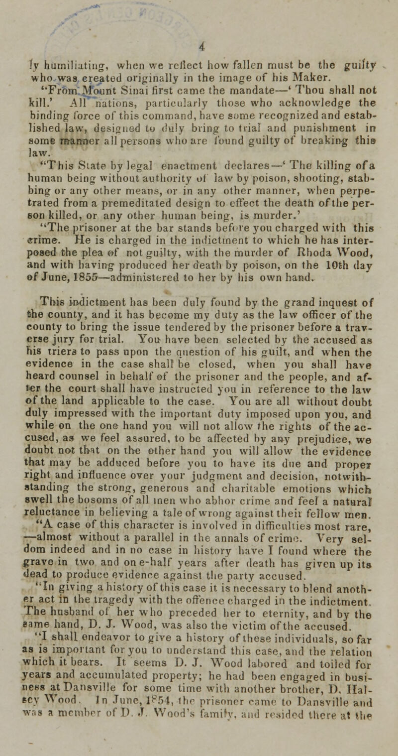 who was. erected originally in the image of his Maker. Frbm'.Mount Sinai first came the mandate—' Thou shall not kill.' All nations, particularly those who acknowledge the binding force of this command, have some recognized and estab- lished law, designed to duly bring to trial and punishment in some manner all persons who are found guilty of breaking this law. This Siat? by legal enactment declares—' The killing ofa human being without authority of law by poison, shooting, stab- bing or any other means, or in any other manner, when perpe- trated from a premeditated design to effect the death of the per- son killed, or any other human being, is murder.' The prisoner at the bar stands befere you charged with this ffrime. He is charged in the indictment to which he has inter- posed the plea »{ not guilty, with the murder of Rhoda Wood, and with having produced her death by poison, on the 10th day of June, 1855—administered to her by his own hand. This indictment has been duly found by the grand inquest of the county, and it has become my duty as the law officer of the county to bring the issue tendered by the prisoner before a trav- erse jury for trial. You have been selected by the accused as his triers to pass upon the question of his guilt, and when the evidence in the case shall be closed, when you shall have heard counsel in behalf of the prisoner and the people, and af- !>er the court shall have instructed you in reference to the law of the land applicable to the case. You are all without doubt duly impressed with the important duty imposed upon you, and while on the one hand you will not allow the rights of the ac- cused, as we feel assured, to be affected by any prejudice, we doubt not that on the other hand yon will allow the evidence that may be adduced before you to have its due and proper right and influence over your judgment and decision, notwith- standing the strong, generous and charitable emotions which swell the bosoms of all men who abhor crime 3nrf feef a natural reluctance in believing a tale of wrong against theit fellow men. A case of this character is involved in difficulties most rare, —almost without a parallel in the annals of crime. Very sel- dom indeed and in no case in history have I found where the grave in two and one-half years after death has given up its dead to produce evidence against the party accused. In giving a history of this case it is necessary to blend anoth- er act in the tragedy with the offence charged in the indictment. The husband of her who preceded her to eternity, and by the same hand, D. J. Wood, was also the victim of the accused. J. shall endeavor to give a history of these individuals, so far as is important for you to understand this case, and the relation which it bears. It seems D. J. Wood labored and toiied for years and accumulated property; he had been engaged in busi- ness atPansville for some time with another brother, D. Hal- fc\ Wood. In June, I?54, the prisoner came to Dansville and was a member of D. J. Wood's famiry, and resided there at the