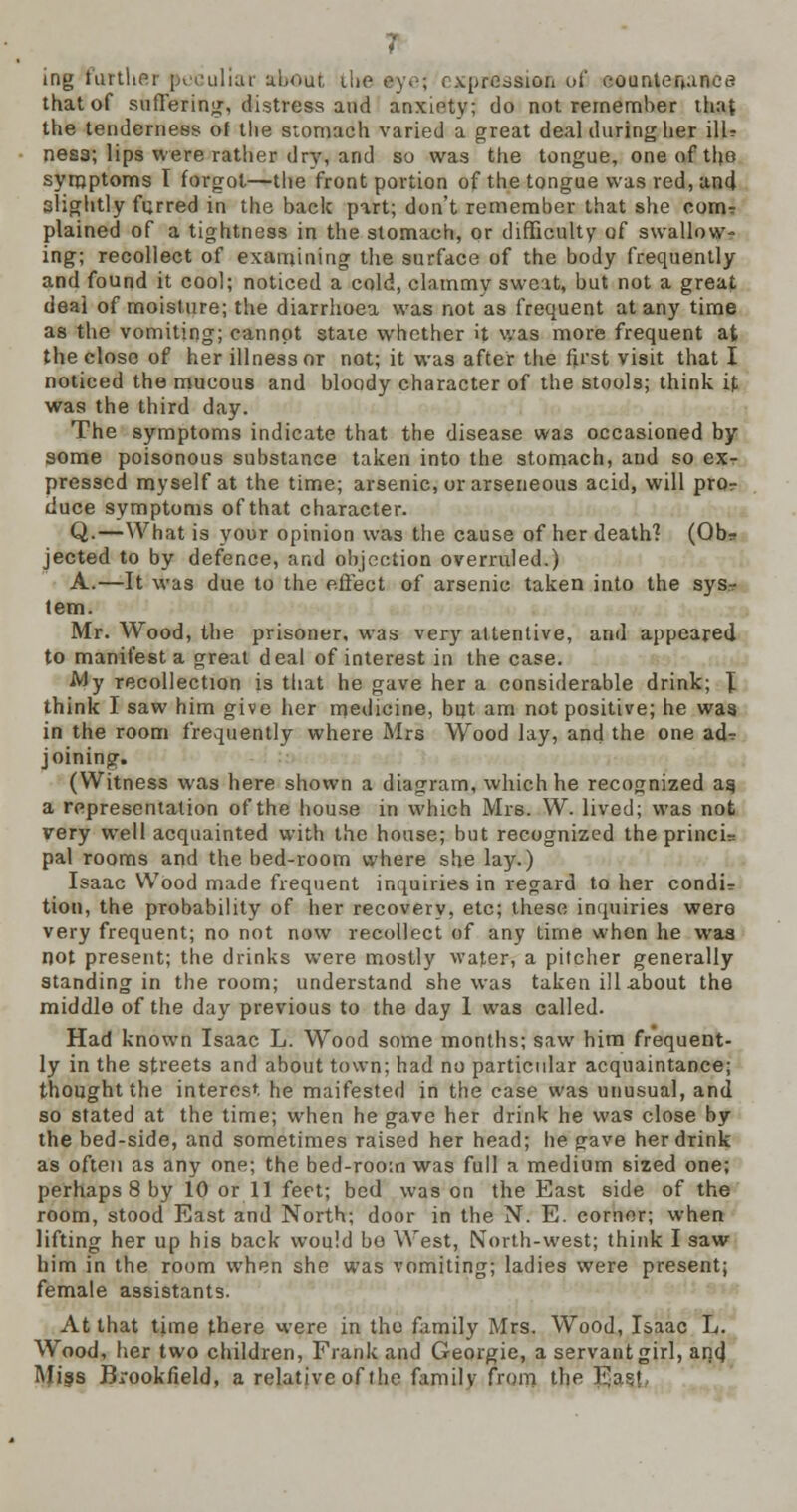 ing further peculiar about, tike ey.-; expression o£ countenance that of suffering, distress and anxiety; do not remember that the tenderness of the stomach varied a great deal during her ill? nesa; lips were ratlier dry, and so was the tongue, one of the symptoms I forgot—the front portion of the tongue was red, and alightly furred in the back part; don't remember that she com? plained of a tightness in the stomach, or difficulty of swallow- ing; recollect of examining the surface of the body frequently and found it cool; noticed a cold, clammv sweat, but not a great deai of moisture; the diarrhoea was not as frequent at any time as the vomiting; cannot state whether it was more frequent at the close of her illness or not; it was after the first visit that I noticed the mucous and bloody character of the stools; think if was the third day. The symptoms indicate that the disease was occasioned by some poisonous substance taken into the stomach, and so ex- pressed myself at the time; arsenic, orarseneous acid, will pror duce symptoms of that character. Q.—What is your opinion was the cause of her death? (Obr jected to by defence, and objection overruled.) A.—It was due to the effect of arsenic taken into the sys- tem. Mr. Wood, the prisoner, was very attentive, and appeared to manifest a great deal of interest in the case. My recollection is that he gave her a considerable drink; \ think I saw him give her medicine, but am not positive; he was in the room frequently where Mrs Wood lay, and the one ad? joining. (Witness was here shown a diagram, which he recognized as, a representation of the house in which Mrs. W. lived; was not rery well acquainted with the house; but recognized the princi= pal rooms and the bed-room where she lay.) Isaac Wood made frequent inquiries in regard to her condi? tion, the probability of her recovery, etc; these inquiries were very frequent; no not now recollect of any time when he was not present; the drinks were mostly water, a pitcher generally standing in the room; understand she was taken ill about the middle of the day previous to the day 1 was called. Had known Isaac L. Wood some months; saw him frequent- ly in the streets and about town; had no particular acquaintance; thought the interest he maifested in the case was unusual, and so stated at the time; when he gave her drink he was close by the bed-side, and sometimes raised her head; he gave her drink as often as any one; the bed-room was full a medium sized one; perhaps 8 by 10 or 11 feet; bed was on the East side of the room, stood East and North; door in the N. E. corner; when lifting her up his back would bo West, North-west; think I saw him in the room when she was vomiting; ladies were present; female assistants. At that time there were in the family Mrs. Wood, Isaac L. Wood, her two children, Frank and Georgie, a servant girl, anq) Miss Brookfield, a relative of the family from the E?*f.