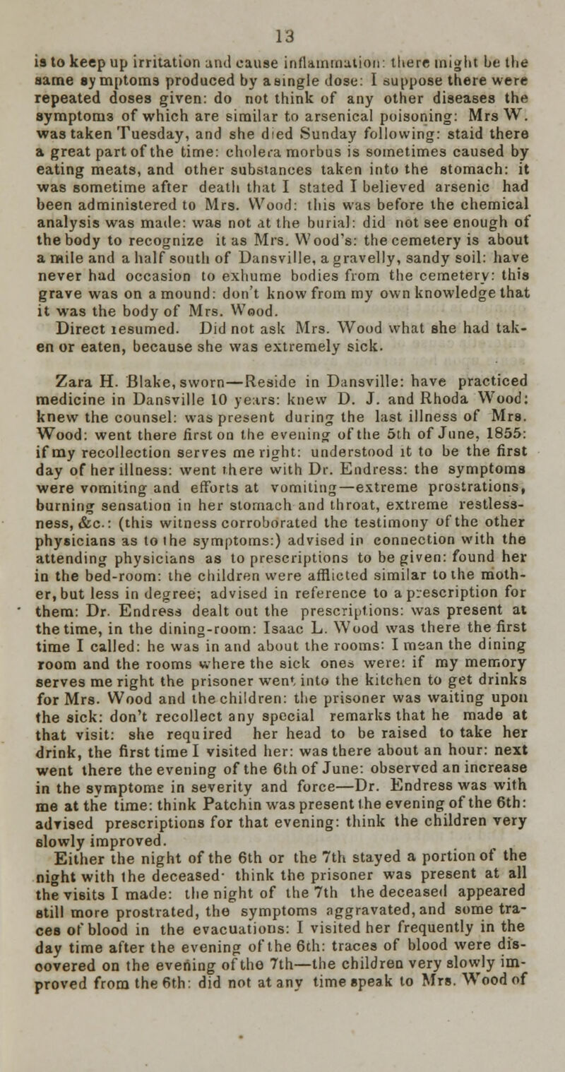 is to keep up irritation and cause inflammation: there might be the same symptoms produced by a single dose: I suppose there were repeated doses given: do not think of any other diseases the symptoni3 of which are similar to arsenical poisoning: Mrs W. was taken Tuesday, and she died Sunday following: staid there a great part of the time: cholera morbus is sometimes caused by eating meats, and other substances taken into the stomach: it was sometime after death that I stated I believed arsenic had been administered to Mrs. Wood: this was before the chemical analysis was made: was not at the burial: did not see enough of the body to recognize it as Mrs. Wood's: the cemetery is about a mile and a half south of Dansville, a gravelly, sandy soil: have never had occasion to exhume bodies from the cemetery: this grave was on a mound: don't know from my own knowledge that it was the body of Mrs. Wood. Direct lesumed. Did not ask Mrs. Wood what she had tak- en or eaten, because she was extremely sick. Zara H. Blake, sworn—Reside in Dansville: have practiced medicine in Dansville 10 years: knew D. J. and Rhoda Wood: knew the counsel: was present during the last illness of Mrs. Wood: went there first on the evening of the 5th of June, 1855: if my recollection serves me right: understood it to be the first day of her illness: went there with Dr. Endress: the symptoms were vomiting and efforts at vomiting—extreme prostrations, burning sensation in her stomach and throat, extreme restless- ness, &c: (this witness corroborated the testimony of the other physicians as to (he symptoms:) advised in connection with the attending physicians as to prescriptions to be given: found her in the bed-room: the children were afflicted similar to the moth- er, but less in degree; advised in reference to a prescription for them: Dr. Endress dealt out the prescriptions: was present at the time, in the dining-room: Isaac L. Wood was there the first time I called: he was in and about the rooms: I mean the dining room and the rooms where the sick ones were: if my memory serves me right the prisoner wen*, into the kitchen to get drinks for Mrs. Wood and the children: the prisoner was waiting upon the sick: don't recollect any special remarks that he made at that visit: she required her head to be raised to take her drink, the first time I visited her: was there about an hour: next went there the evening of the 6th of June: observed an increase in the symptome in severity and force—Dr. Endress was with me at the time: think Patchin was present the evening of the 6th: advised prescriptions for that evening: think the children very 6lowly improved. Either the night of the 6th or the 7th stayed a portion of the night with the deceased- think the prisoner was present at all the visits I made: the night of the 7th the deceased appeared still more prostrated, the symptoms aggravated, and some tra- ces of blood in the evacuations: I visited her frequently in the day time after the evening of the 6th: traces of blood were dis- covered on the evening of the 7th—the children very slowly im- proved from the 6th: did not at any time speak to Mrs. Wood of