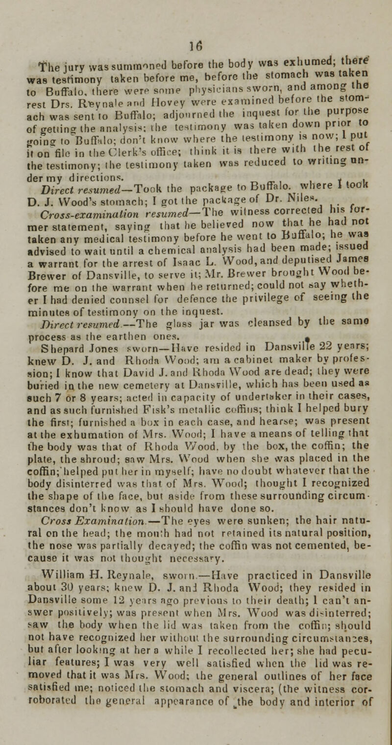 The jury was summoned before the body was exhumed; there' was testimony taken before me, before the stomach was taken to Buffalo, there were some physicians sworn and among the rest Drs. Rfeynale nr.d Hovey were examined before the stom- ach was sent'to Buffalo; adjourned the inquest for the purpose of getiina the analysis; the testimony was taken down prior to goin* to'Buffalo; don't know where the testimony is now; 1 put it on~file in the Clerk's office; think it is therewith the rest of the testimony; the testimony taken was reduced to writing un- der my directions. _ f . Direct resumed-Toak the package to Buffalo where I took D. J. Wood's stomach; I got the package of Dr. Nile*. Cross-examination resumed-The witness corrected his for- mer statement, saying that he believed now that he had not taken any medical testimony before he went to Buttalo; lie was advised to wait until a chemical analysis had been made; issued a warrant for the arrest of Isaac L. Wood, and deputised James Brewer of Dansville, to serve it; Mr. Brewer brought Wood be- fore me on the warrant when he returned; could not say wheth- er I had denied counsel for defence the privilege of seeing the minutes of testimony on the inquest. Direct returned.—The glass jar was cleansed by the samo process as the earthen ones. , Shepard Jones sworn—Have resided in Dansville 22 years; knew D. J. and Rhoda Wood; am a cabinet maker by profes- sion; I know that David J. and Rhoda Wood are dead; they were buried in, the new cemetery at Dansville, which has been used as such 7 or 8 years; acted in capacity of undertaker in their cases, and as such furnished Fisk's metallic coffins; think I helped bury the first; furnished a box in each case, and hearse; was present at the exhumation of Mrs. Wood; I have a means of telling that the body wa9 that of Rhoda Wood, by the box, the coffin; the plate, the shroud; saw Mrs. Wood when she was placed in the coffin;'helped put her in myself; have no doubt whatever that the body disinterred was that of Mrs. Wood; thought I recognized the shape of the face, but aside from these surrounding circum- stances don't know as I should have done so. Cross Examination.—The eyes were sunken; the hair natu- ral on the head; the mou;h had not retained its natural position, the nose was partially decayed; the coffin was not cemented, be- cause it was not thought necessary. William H. Reynale, sworn.—Have practiced in Dansville about 30 years; knew D. J. and Rhoda Wood; they resided in Dansville some 12 ye;irs ago previous to their death; 1 can't an- swer positively; was present when Mrs. Wood was disinterred; saw the body when the lid was taken from the coffin; should not have recognized her without the surrounding circumstances, but after looking at her o while I recollected her; she had pecu- liar features; I was very well satisfied when the lid was re- moved that it was Mrs. Wood; the general outlines of her face satisfied me; noticed the stomach and viscera; (the witness cor- roborated the general appearance of kthe body and interior of