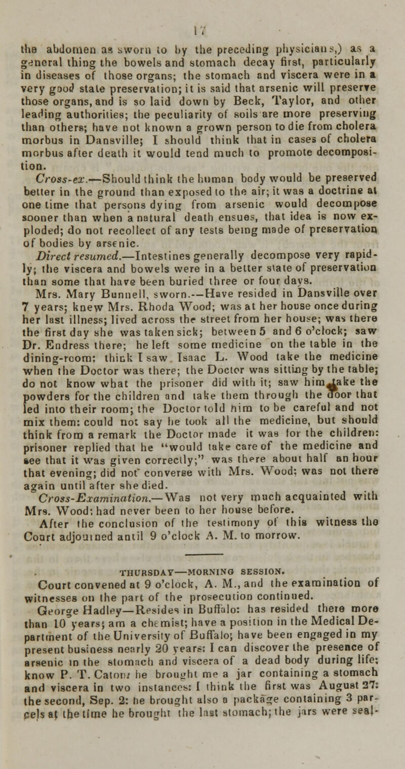 tlie abdomen as sworn io by the preceding physicians,) as a general thing the bowels and stomach decay first, particularly in diseases of those organs; the stomach and viscera were in a very good stale preservation; it is said that arsenic will preserve those organs, and is so laid down by Beck, Taylor, and other leading authorities; the peculiarity of soils are more preserving than others; have not known a grown person to die from cholera morbus in Dansville; I should think that in cases of cholera morbus after death it would tend much to promote decomposi- tion. Cross-ex.—Should think the human body would be preserved better in the ground than exposed to the air; it was a doctrine at one time that persons dying from arsenic would decompose sooner than when a natural death ensues, that idea is now ex- ploded; do not recollect of any tests being made of preservation of bodies by arsenic. Direct resumed.—Intestines generally decompose very rapid- ly; the viscera and bowels were in a better state of preservation than some that have been buried three or four days. Mrs. Mary Bunnell, sworn.—Have resided in Dansville over 7 years; knew Mrs. Rhoda Wood; was at her house once during her last illness; lived across the street from her house; was there the first day she was taken sick; between 5 and 6 o'clock; saw Dr. Endress there; he left some medicine on the table in the dining-room: think I saw Isaac L. Wood take the medicine when the Doctor was there; the Doctor was sitting by the table; do not know what the prisoner did with it; saw him^ake the powders for the children and take them through the door- that led into their room; the Doctor told him to be careful and not mix them: could not say he took all the medicine, but should think from a remark the Doctor made it was lor the children: prisoner replied that he would take care of the medicine and see that it was given correctly; was there about half an hour that evening; did not' converse with Mrs. Wood; was not there again until after she died. Cross-Examination.—Was not very much acquainted with Mrs. Wood; had never been to her house before. After the conclusion of the testimony of this witness the Court adjourned antil 9 o'clock A. M. to morrow. THURSDAY—MORNING SESSION. Court convened at 9 o'clock, A. M., and the examination of witnesses on the part of the prosecution continued. George Hadley—Resides in Buffalo: has resided there more than lo'years; am a chemist; have a position in the Medical De- partment of the University of Buffalo; have been engaged in my present business nearly 20 years: I can discover the presence of arsenic in the stom;ich and viscera of a dead body during life; know P. T. Catoru he brought me a jar containing a stomach and viscera in two instances: I think the first was August 27: the second, Sep. 2: he brought also a package containing 3 par- cels at. the time he brought the last stomach; the jars were seal-