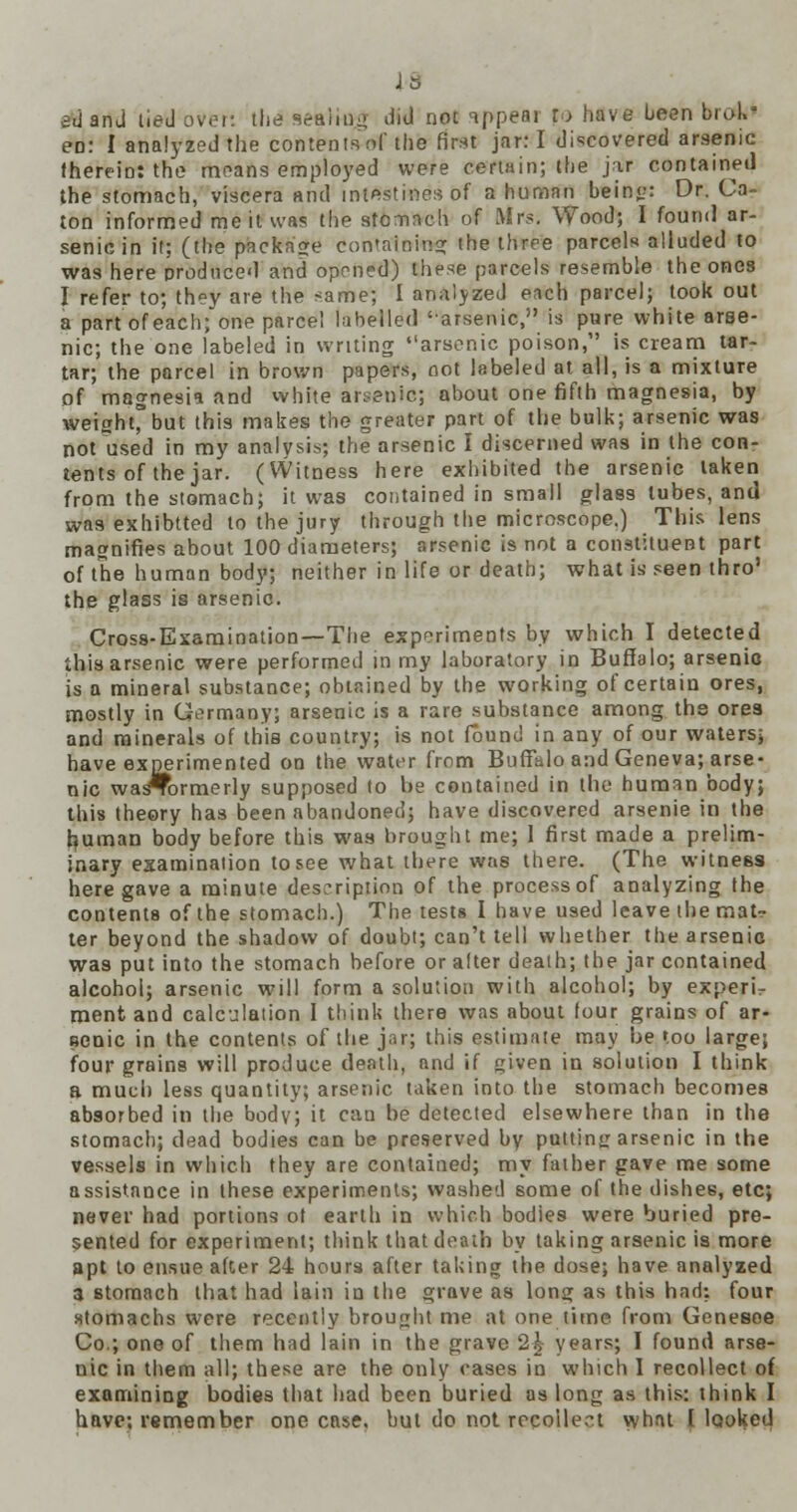 ad and tied oven thd seerHig did not ippeai i> have been bro4» eD: I analyzed the contents of the first jar: I discovered arsenic therein: the moans employed were certain; the jair contained the stomach, viscera and intestines of a human beinj?: Dr. Ca- ton informed me it was the sterna eh of Mrs. Wood; I found ar- senic in it; (the package containing the three parcels alluded to was here produced and opened) these parcels resemble the ones I refer to; they are the same; I analyzed each parcel; took out a part of each; one parcel labelled 'arsenic, is pure white arse- nic; the one labeled in writing arsenic poison, is cream tar- tar; the parcel in brown papers, not labeled at all, is a mixture of magnesia and white arsenic; about one fifth magnesia, by wei«ht°but this makes the greater part of the bulk; arsenic was not used in my analysis the arsenic I discerned was in the con- tents of the jar. (Witness here exhibited the arsenic taken from the stomach; it was contained in small glass tubes, and was exhibtted to the jury through the microscope.) This lens magnifies about 100 diameters; arsenic is not a constituent part of the human body; neither in life or death; what is-seen thro1 the glass is arsenic. Cross-Examination—-The experiments by which I detected ihisarsenic were performed in my laboratory in Buffalo; arsenic is a mineral substance; obtained by the working of certain ores, mostly in Germany; arsenic is a rare substance among the ores and minerals of this country; is not found in any of our waters; have experimented on the water from Buffalo and Geneva; arse- nic wasTormerly supposed to be contained in the human body; this theory has been abandoned; have discovered arsenie in the human body before this was brought me; 1 first made a prelim- inary examination to see what there was there. (The witness here gave a minute description of the process of analyzing the contents of the stomach.) The tests I have used leave the mat- ter beyond the shadow of doubt; can't tell whether the arsenic was put into the stomach before or alter death; the jar contained alcohol; arsenic will form a solution with alcohol; by experi- ment and calculation 1 think there was about four grains of ar- senic in the contents of the jar; this estimate may he too large; four grains will produce death, and if given in solution I think a much less quantity; arsenic taken into the stomach becomes absorbed in the bodv; it can be detected elsewhere than in the stomach; dead bodies can be preserved by putting arsenic in the vessels in which they are contained; my father gave me some assistance in these experiments; washed some of the dishes, etc; never had portions ot earth in which bodies were buried pre- sented for experiment; think that death by taking arsenic is more apt to ensue after 24 hours after taking the dose; have analyzed a stomach that had lain in the grave as long as this had; four stomachs were recently brought me at one time from Genesee Co.; one of them had lain in the grave 2$ years; I found arse- nic in them all; these are the only cases in which I recollect of examining bodies that had been buried as long as this: think I