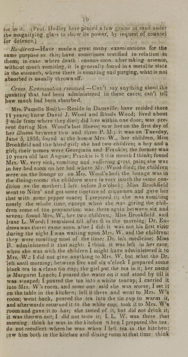 I!.' im ii> it. (Prof. ll;alley here placed a few the magnifying gla<s to show its power, by request of counsel for defence.) Re-direct—Have made a great many examinations for the same purpose as this; have sometimes testified in relation to them} incase where death ensues soon after taking arsenic, without much vomiting, it is generally found in a metallic state in the stomach, where there is vomiting and purging, what is nof absorbed is usually thrown off. Cross Examination resumed— Can't say anything about the quantity that had been administered in these cas°s; can't tell how much had been absorbed. Mrs. Pamelia Smith--Reside in Dansville: have resided there 11 years; knew David J. Wood and Rhoda Wood; lived about } mile from where they died; did live within one door; was pre- sent during Mrs. Wood's last illness; saw heron the first day of her illness between two and three P. U-; it was on Tuesday, June 5, 1855; found at the house Mrs. W., her children, Miss Brookfield and the hired srirJ; she had two children; a boy and a girl; their names were Georgiana and Frankie; the former was 10 years old last August; Frankie is 8 this month 1 think; found Mrs. W. verv sick, vomiting and suffering great pain; she was in her bed room on her bed where Mr. Wood died; the children were on the lounge or on Mrs. Wood's bed: the lounge was in the dining-room; the children were in very much the same con- dition as the mother: I left hefore 5 o'clock: Miss Brookfield went to Niles' and got some tincture of cinnamon and gave her that with some pepper sauce; 1 prepared it; she was vomiting nearly the whole time, except when she was giving the chil- dren some of the preparation: was there again between six and seven: found Mrs. W., her two children, Miss Brookfield and Isaac L. Wood: I remained till after 6 in the morning: Dr. En- dress was there: came soon after I did: it was not his first viait: during the ni^ht I was waiting upon Mrs. W. and the children: they 'were vomiting most of the time: Dr. led medicine: Miss B. administered it that night: I think it was left in her care: when she was with the children I might have administered it to Mrs. W.: I did not give- anything to Mrs. W. but what the Dr. left until morning; between five and six o'clock I prepared some black tea in a clean tin cup; the girl put the tea in it; her name is Margaret Lynch; I poured the water on it and stood by till it was steeped; I poured the tea into a white teacup; I carried it into Mrs. W's room, and some one 9aid she was worse; I set it on the table in the kitchen; left it there and went to Mrs. W's room; went back, poured the tea into the tin cup to warm it, and afterwards returned it to the white cup; took it to Mrs. W's room and gave it to her; she tasted of it, but did not drink it; it was thrown out; I did not taste it; I. L. W. was there that morning: think he was in the kitchen when I prepared the tea; do not recollect where he was when 1 left tea in the kitchen; caw him both in the kitchen and dining room at thut time think