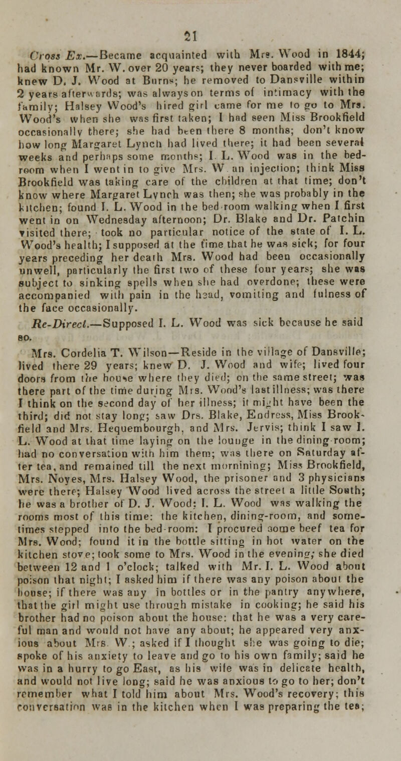 Cross Ex.—Became acquainted with Mr?. Wood in 1844; had known Mr. W.over 20 years; they never boarded with me; knew D. J. Wood at Burns; he removed to Dansville within 2 years afterwords; was always on terms of intimacy with the family; Halsey Wood's hired girl came for me to go to Mrs. Wood's when she was first taken; I had seen Miss Brookfield occasionally there; she had bten there 8 months; don't know how long Margaret Lynch had lived there; it had been several weeks and perhaps some months; I L. Wood was in the bed- room when I went in to give Mrs. W an injection; think Miss Brookfield was taking care of the children at that time; don't know where Margaret Lynch was then; she was probably in the kitchen; found I. L. Wood in the bed room walking when I first went in on Wednesday afternoon; Dr. Blake and Dr. Patchin visited there; took no particular notice of the state of I. L. Wood's health; I supposed at the time that he was sick; for four years preceding her death Mrs. Wood had been occasionally unwell, particularly the first two of these four years; she was subject to sinking spells when she had overdone; these were accompanied with pain in the hsad, vomiting and fulness of the face occasionally. Re-Direct.—Supposed I. L. Wood was sick because he said 80. Mrs. Cordelia T. Wilson—Reside in the village of Dansville; Jived there 29 years; knew D. J. Wood and wife; lived four doors from the house where they died; on the same street; was there part of the time during Mrs. Wood's last illness; was there I think on the second day of her illness; it mi^ht have been the third; did not stay long; saw Drs. Blake, Endress, Miss Brook- field and Mrs. Hequembourgh. and Mrs. Jervis; think I saw 1. L. Wood at that time laying on the lounge in the dining room; had no conversation with him them; was there on Saturday af- ter tea, and remained till the next mornining; Miss Brookfield, Mrs. Noyes, Mrs. Halsey Wood, the prisoner and 3 physicians were there; Halsey Wood lived across the street a little South; he was a brother of D. J. Wood: I. L. Wood was walking the rooms most of this time: the kitchen, dining-room, and some- times stepped into the bed room: I procured aome beef tea for Mrs. Wood; found it in the bottle sitting in hot water on the kitchen stove; took some to Mrs. Wood in the evening; she died between 12 and 1 o'clock; talked with Mr. I. L. Wood about poison that night; I asked him if there was any poison aboul the house; if there was any in bottles or in the pantry anywhere, that the girl might use throush mistake in cooking; he said his brother had no poison about the house: that he was a very care- ful man and would not have any about; he appeared very anx- ious about Mrs. W ; asked if I thought she was going to die; spoke of his anxiety to leave and go to his own family; said he was in a hurry to go East, as his wife was in delicate health, and would not live long; said he was anxious to go to her; don't remember what I told him about Mrs. Wood's recovery; this conversation waB in the kitchen when I was preparing the tes;